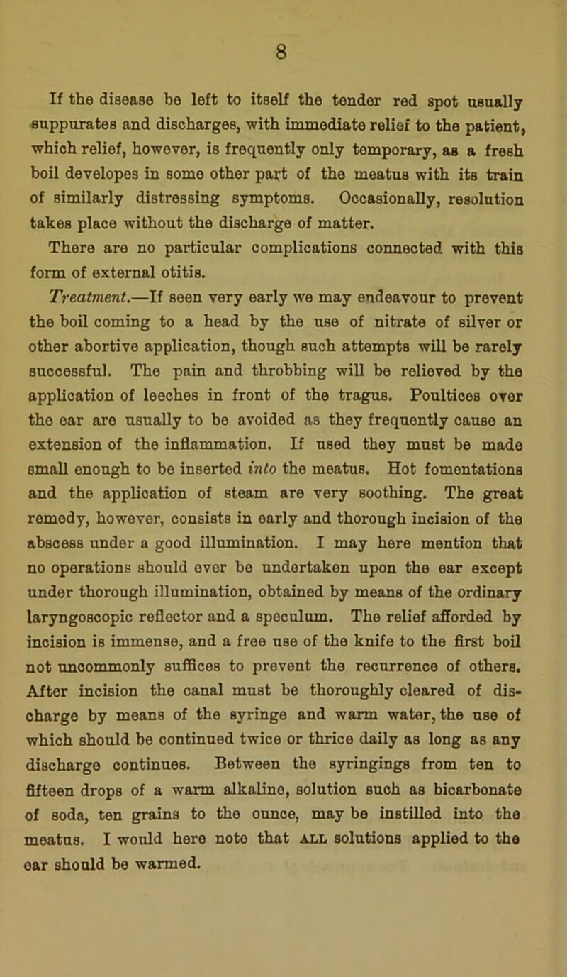 If the disease be left to itself the tender red spot usually suppurates and discharges, with immediate relief to the patient, which relief, however, is frequently only temporary, as a fresh boil developes in some other part of the meatus with its train of similarly distressing symptoms. Occasionally, resolution takes place without the discharge of matter. There are no particular complications connected with this form of external otitis. Treatment.—If seen very early we may endeavour to prevent the boil coming to a head by the use of nitrate of silver or other abortive application, though such attempts will be rarely successful. The pain and throbbing will be relieved by the application of leeches in front of the tragus. Poultices over the ear are usually to be avoided as they frequently cause an extension of the inflammation. If used they must be made small enough to be inserted into the meatus. Hot fomentations and the application of steam are very soothing. The great remedy, however, consists in early and thorough incision of the abscess under a good illumination. I may here mention that no operations should ever be undertaken upon the ear except under thorough illumination, obtained by means of the ordinary laryngoBcopic reflector and a speculum. The relief afforded by incision is immense, and a free use of the knife to the first boil not uncommonly suffices to prevent the recurrence of others. After incision the canal must be thoroughly cleared of dis- charge by means of the syringe and warm water, the use of which should be continued twice or thrice daily as long as any discharge continues. Between the syringings from ten to fifteen drops of a warm alkaline, solution such as bicarbonate of soda, ten grains to the ounce, may be instilled into the meatus. I would here note that all solutions applied to the ear should be warmed.