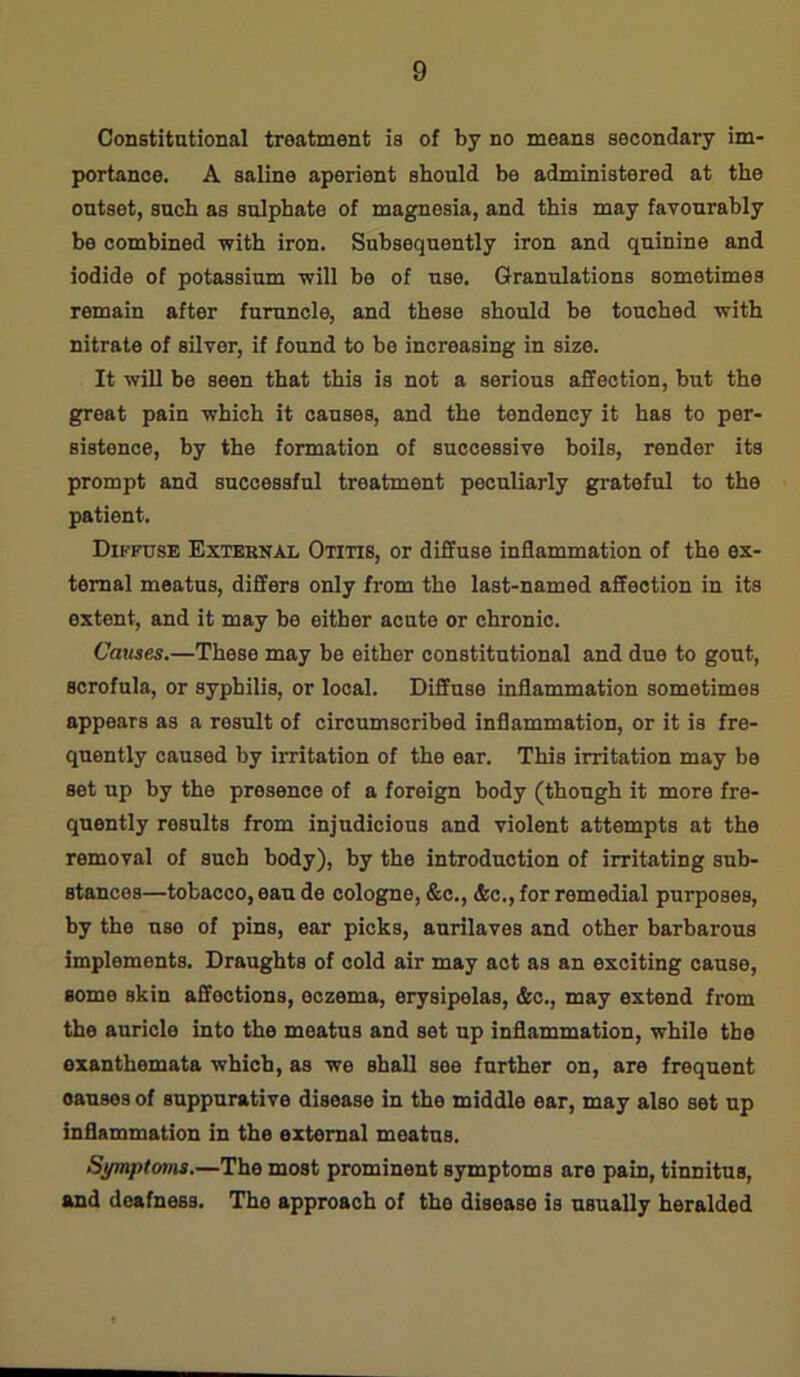 Constitutional treatment is of by no means secondary im- portance. A saline aperient should be administered at the outset, such as sulphate of magnesia, and this may favourably bo combined with iron. Subsequently iron and quinine and iodide of potassium will be of use. Granulations sometimes remain after furuncle, and these should be touched with nitrate of silver, if found to be increasing in size. It will be seen that this is not a serious affection, but the great pain which it causes, and the tendency it has to per- sistence, by the formation of successive boils, render its prompt and successful treatment peculiarly grateful to the patient. Diffuse External Otitis, or diffuse inflammation of the ex- ternal meatus, differs only from the last-named affection in its extent, and it may be either acute or chronic. Causes.—These may be either constitutional and due to gout, scrofula, or syphilis, or local. Diffuse inflammation sometimes appears as a result of circumscribed inflammation, or it is fre- quently caused by irritation of the ear. This irritation may be set up by the presence of a foreign body (though it more fre- quently results from injudicious and violent attempts at the removal of such body), by the introduction of irritating sub- stances—tobacco, eau de cologne, &c., &c., for remedial purposes, by the use of pins, ear picks, aurilaves and other barbarous implements. Draughts of cold air may act as an exciting cause, some skin affections, eczema, erysipelas, &c., may extend from the auricle into the meatus and set up inflammation, while the exanthemata which, as we shall see further on, are frequent causes of suppurative disease in the middle ear, may also set up inflammation in the external meatus. Symptoms.—The most prominent symptoms are pain, tinnitus, and deafness. The approach of the disease is usually heralded