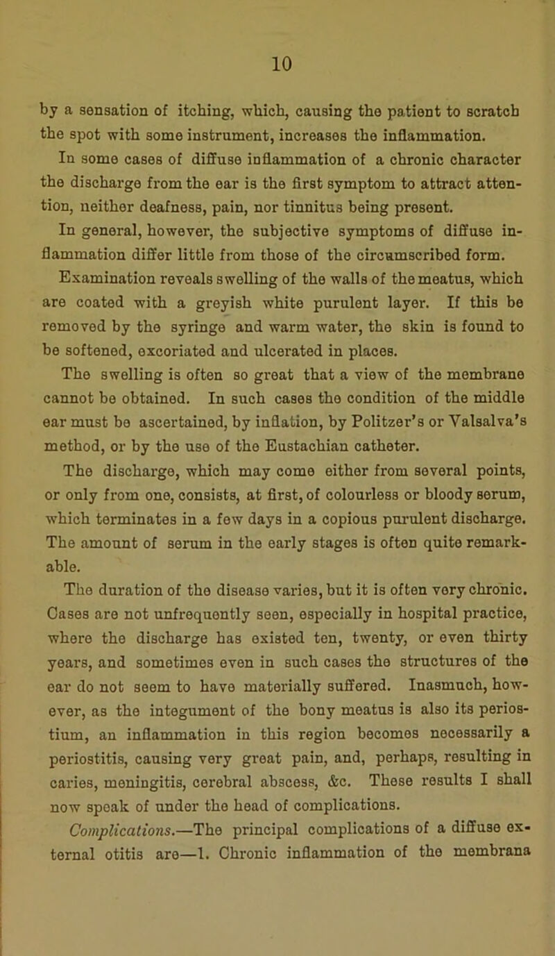 by a sensation of itching, which, causing the patient to scratch the spot with some instrument, increases the inflammation. In some cases of diffuse inflammation of a chronic character the discharge from the ear is the first symptom to attract atten- tion, neither deafness, pain, nor tinnitus being present. In general, however, the subjective symptoms of diffuse in- flammation differ little from those of the circumscribed form. Examination reveals swelling of the walls of the meatus, which are coated with a greyish white purulent layer. If this be removod by the syringe and warm water, the skin is found to be softened, excoriated and ulcerated in places. The swelling is often so great that a view of the membrane cannot be obtained. In such cases the condition of the middle ear must bo ascertained, by inflation, by Politzer’s or Valsalva’s method, or by the use of the Eustachian catheter. The discharge, which may come either from several points, or only from one, consists, at first, of colourless or bloody serum, which terminates in a few days in a copious purulent discharge. The amount of serum in the early stages is often quite remark- able. The duration of the disease varies, but it is often very chronic. Oases are not unfrequontly seen, especially in hospital practice, where the discharge has existed ten, twenty, or even thirty years, and sometimes even in such cases the structures of the ear do not seem to have materially suffered. Inasmuch, how- ever, as the integument of the hony meatus is also its perios- tium, an inflammation in this region becomes necessarily a periostitis, causing very great pain, and, perhaps, resulting in caries, meningitis, cerebral abscess, &c. Those results I shall now speak of under the head of complications. Complications.—The principal complications of a diffuse ex- ternal otitis are—1. Chronic inflammation of the membrana