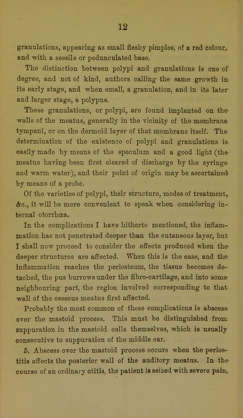 granulations, appearing as small fleshy pimples, of a red colour,, and -with a sessile or pedunculated base. The distinction between polypi and granulations is one of degree, and not of kind, authors calling the same growth in. its early stage, and when small, a granulation, and in its later and larger stage, a polypus. These granulations, or polypi, are found implanted on the walls of the meatus, generally in the vicinity of the membrana tympani, or on the dermoid layer of that membrane itself. The determination of the existence of polypi and granulations is easily made by means of the speculum and a good light (the meatus having been first cleared of discharge by the syringe and warm water), and their point of origin may be ascertained by means of a probe. Of the varieties of polypi, their structure, modes of treatment, &c., it will be more convenient to speak when considering in- ternal otorrhcea. In the complications I have hitherto mentioned, the inflam- mation has not penetrated deeper than the cutaneous layer, but I shall now proceed to considor the effects produced when the- deeper structures are affected. When this is the case, and thfr inflammation reaches the periosteum, the tissue becomes de- tached, the pus burrows under the fibro-cartilage, and into somo neighbouring part, the region involved corresponding to that wall of the osseous meatus first affected. Probably the most common of these complications is abscess over the mastoid process. This must be distinguished from suppuration in the mastoid cells themselves, which is usually consecutive to suppuration of the middle ear. 5. Abscess over the mastoid process occurs when the perios- titis affects the posterior wall of the auditory meatus. In the course of an ordinary otitis, the patient is seized with severe pain.