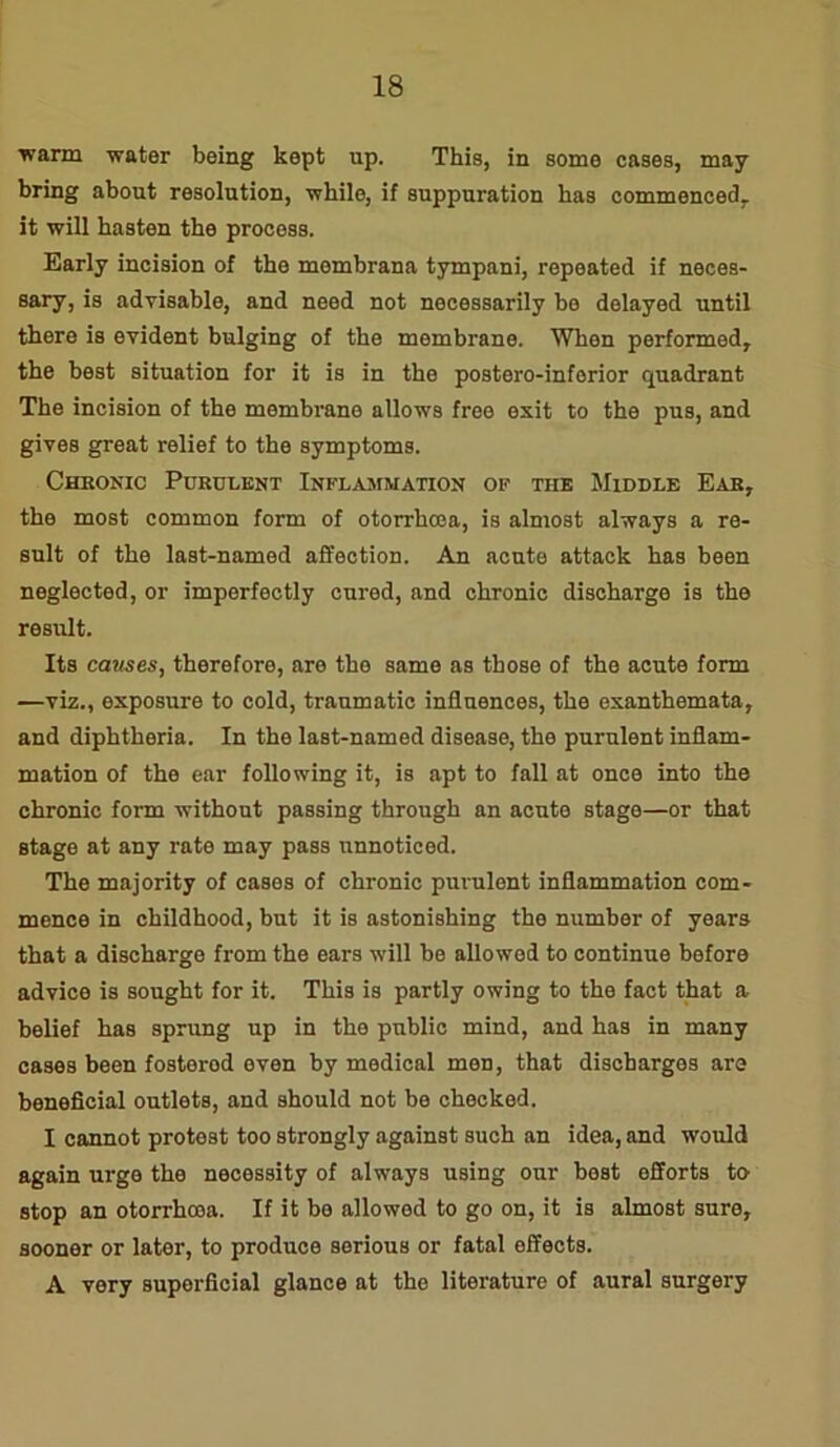 warm water being kept up. This, in some cases, may bring about resolution, while, if suppuration has commenced, it will hasten the process. Early incision of the mombrana tympani, repeated if neces- sary, is advisable, and need not necessarily be delayed until there is evident bulging of the membrane. When performed, the best situation for it is in the postero-inferior quadrant The incision of the membrane allows free exit to the pus, and gives great relief to the symptoms. Chronic Purulent Inflammation ok the Middle Ear, the most common form of otorrhcea, is almost always a re- sult of the last-named affection. An acute attack has been neglected, or imperfectly cured, and chronic discharge is the result. Its causes, therefore, are the same as those of the acute form —viz., exposure to cold, traumatic influences, the exanthemata, and diphtheria. In the last-named disease, the purulent inflam- mation of the ear following it, is apt to fall at once into the chronic form without passing through an acute stage—or that stage at any rate may pass unnoticed. The majority of cases of chronic purulent inflammation com- mence in childhood, but it is astonishing the number of years that a discharge from the ears will be allowed to continue before advice is sought for it. This is partly owing to the fact that a belief has sprung up in the public mind, and has in many cases been fostorod even by medical men, that discharges are beneficial outlets, and should not be checked. I cannot protest too strongly against such an idea, and would again urge the necessity of always using our best efforts to stop an otorrhcea. If it be allowed to go on, it is almost sure, sooner or later, to produce serious or fatal effects. A very superficial glance at the literature of aural surgery