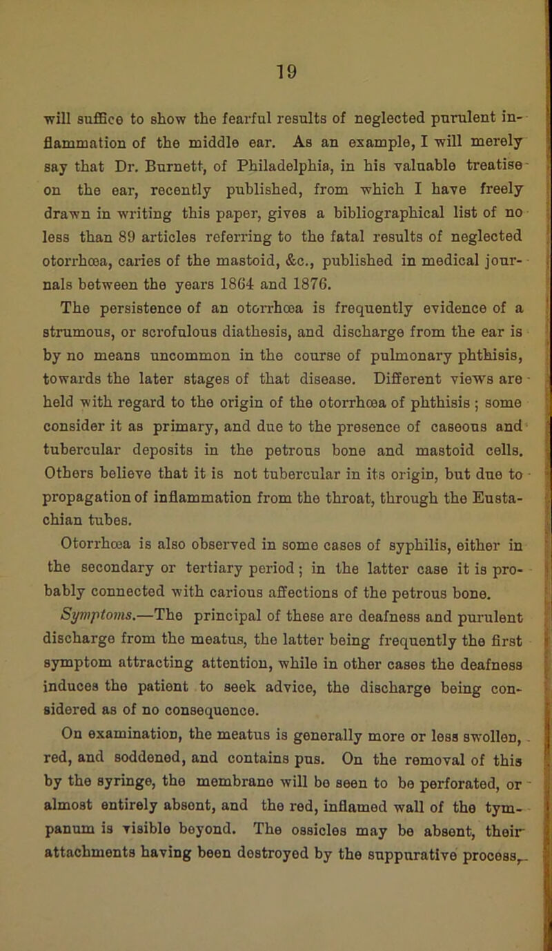 ■will suffice to show the fearful results of neglected purulent in- flammation of the middle ear. As an example, I will merely say that Dr. Burnett, of Philadelphia, in his valuable treatise on the ear, recently published, from which I have freely drawn in writing this paper, gives a bibliographical list of no less than 89 articles referring to the fatal results of neglected otorrhcea, caries of the mastoid, &c., published in medical jour- nals between the years 1864 and 1876. The persistence of an otorrhoea is frequently evidence of a strumous, or scrofulous diathesis, and discharge from the ear is by no means uncommon in the course of pulmonary phthisis, towards the later stages of that disease. Different views are - held with regard to the origin of the otorrhoea of phthisis ; some consider it as primary, and due to the presence of caseous and tubercular deposits in the petrous bone and mastoid cells. Others believe that it is not tubercular in its origin, but due to * propagation of inflammation from the throat, through the Eusta- chian tubes. Otorrhcea is also observed in some cases of syphilis, either in the secondary or tertiary period; in the latter case it is pro- bably connected with carious affections of the petrous bone. Symptoms.—The principal of these are deafness and purulent discharge from the meatus, the latter being frequently the first symptom attracting attention, while in other cases the deafness induces the patient to seek advice, the discharge being con- sidered as of no consequence. On examination, the meatus is generally more or less swollen, red, and soddened, and contains pus. On the removal of this by the syringe, the membrane will bo seen to be perforated, or almost entirely absent, and the red, inflamed wall of the tym- panum is Tiaible beyond. The ossicles may be absent, their attachments having been destroyed by the suppurative process,.-