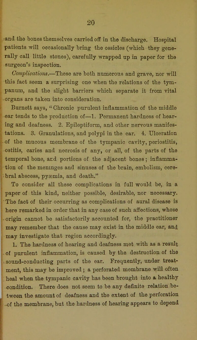 ■and the bones themselves carried off in the discharge. Hospital patients ■will occasionally bring the ossicles (which they gene- rally call little stones), carefully wrapped up in paper for the surgeon’s inspection. Complications.—These are both numerous and grave, nor will this fact seem a surprising one when the relations of the tym- panum, and the slight barriers which separate it from vital ■ organs are taken into consideration. Burnett says, “ Chronic purulent inflammation of the middle ear tends to the production of—1. Permanent hardness of hear- ing and deafness. 2. Epileptiform, and other nervous manifes- tations. 3. Granulations, and polypi in the ear. 4. Ulceration of the mucous membrane of the tympanic cavity, periostitis, ostitis, caries and nocrosis of any, or all, of the parts of the temporal bone, and portions of the adjacent bones; inflamma- tion of the meninges and sinuses of the brain, embolism, cere- bral abscess, pyaemia, and death.” To consider all these complications in full would be, in a paper of this kind, neither possible, desirable, nor necessary. The fact of their occurring as complications of aural disease is here remarked in order that in any case of such affections, whose - origin cannot be satisfactorily accounted for, the practitioner may remember that the cause may exist in the middle ear, and may investigate that region accordingly. 1. The hardness of hearing and deafness met with as a result . of purulent inflammation, is caused by the destruction of the sound-conducting parts of the ear. Frequently, under treat- ment, this may be improved; a perforated membrane will often heal when the tympanic cavity has been brought into a healthy condition. There does not seem to be any definite relation be- tween the amount of deafness and tho extent of the perforation - of the membrane, but the hardness of hearing appears to depend