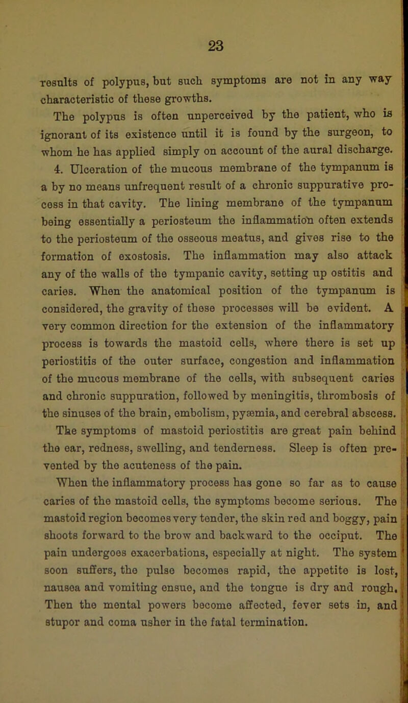 results of polypus, but such symptoms are not in any way characteristic of these growths. The polypus is often unperceived by the patient, who is ignorant of its existence until it is found by the surgeon, to whom he has applied simply on account of the aural discharge. 4. Ulceration of the mucous membrane of the tympanum is a by no means unfrequent result of a chronic suppurative pro- cess in that cavity. The lining membrane of the tympanum being essentially a periosteum the inflammation often extends to the periosteum of the osseous meatus, and gives rise to the formation of exostosis. The inflammation may also attack any of the walls of the tympanic cavity, setting up ostitis and caries. When the anatomical position of the tympanum is considered, the gravity of these processes will be evident. A very common direction for the extension of the inflammatory process is towards the mastoid cells, where there is set up periostitis of the outer surface, congestion and inflammation of the mucous membrane of the cells, with subsequent caries and chronic suppuration, followed by meningitis, thrombosis of the sinuses of the brain, embolism, pyremia, and cerebral abscess, j The symptoms of mastoid periostitis are great pain behind the ear, redness, swelling, and tenderness. Sleep is often pre- vented by the acuteness of the pain. When the inflammatory process has gone so far as to cause caries of the mastoid cells, the symptoms become sei’ious. The mastoid region becomes very tender, the skin red and boggy, pain jj shoots forward to the brow and backward to the occiput. The pain undergoes exacerbations, especially at night. The system soon suSers, tho pulse becomes rapid, the appetite is lost, nausea and vomiting ensue, and the tongue is dry and rough. Then the mental powers become affected, fever sets in, and stupor and coma usher in the fatal termination.