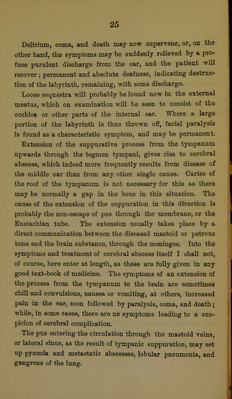 Delirium, coma, and death may now supervene, or, on the other hand, the symptoms may be suddenly relieved by a pro- fuse purulent discharge from the ear, and the patient will recover ; permanent and absolute deafness, indicating destruc- tion of the labyrinth, remaining, with some discharge. Loose sequestra will probably be found now in the external meatus, which on examination will be seen to consist of the cochlea or other parts of the internal ear. Where a large portion of the labyrinth is thus thrown off, facial paralysis is found as a characteristic symptom, and may be permanent. Extension of the suppurative process from the tympanum upwards through the tegmen tympani, gives rise to cerebral abscess, which indeed more frequently results from disease of the middle ear than from any other single cause. Caries of the roof of the tympanum is not necessary for this as there may be normally a gap in the bone in this situation. The cause of the extension of the suppuration in this direction is probably the non-escape of pus through the membrane, or the Eustachian tube. The extension usually takes place by a direct communication between the diseased mastoid or petrous bone and the brain substance, through the meninges. Into the symptoms and treatment of cerebral abscess itself I shall not, of course, here enter at length, as these are fully given in any good text-book of medicine. The symptoms of an extension of the process from the tympanum to the brain are sometimes chill and convulsions, nausea or vomiting, at others, increased pain in the ear, soon followed by paralysis, coma, and death; while, in some cases, there are no symptoms leading to a sus- picion of cerebral complication. The pus entering the circulation through the mastoid veins, or lateral sinus, as the result of tympanic suppuration, may set up pyaemia and metastatic abscesses, lobular pneumonia, and gangrene of the lung.