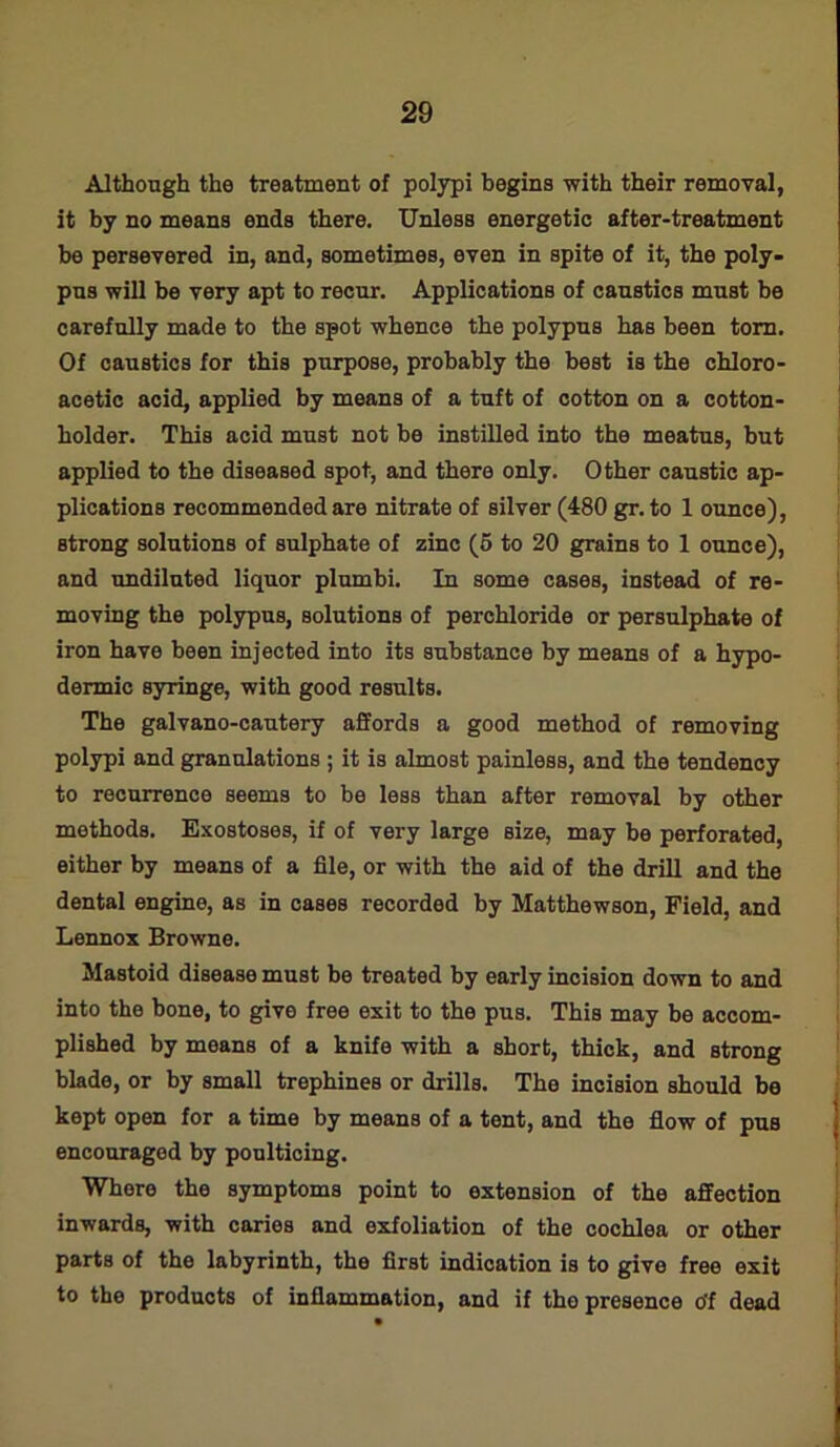 Although the treatment of polypi begins with their removal, it by no means ends there. Unless energetic after-treatment be persevered in, and, sometimes, even in spite of it, the poly- pus will be very apt to recur. Applications of caustics must be carefully made to the spot whence the polypus has been torn. Of caustics for this purpose, probably the best is the chloro- acetic acid, applied by means of a tuft of cotton on a cotton- holder. This acid must not be instilled into the meatus, but applied to the diseased spot, and there only. Other caustic ap- plications recommended are nitrate of silver (480 gr. to 1 ounce), Btrong solutions of sulphate of zinc (5 to 20 grains to 1 ounce), and undiluted liquor plumbi. In some cases, instead of re- moving the polypus, solutions of perchloride or persulphate of iron have been injected into its substance by means of a hypo- dermic syringe, with good results. The galvano-cautery affords a good method of removing polypi and granulations ; it is almost painless, and the tendency to recurrence seems to be less than after removal by other methods. Exostoses, if of very large size, may be perforated, either by means of a file, or with the aid of the drill and the dental engine, as in cases recorded by Matthewson, Field, and Lennox Browne. Mastoid disease must be treated by early incision down to and into the bone, to give free exit to the pus. This may be accom- plished by means of a knife with a short, thick, and strong blade, or by small trephines or drills. The incision should be kept open for a time by means of a tent, and the flow of pus encouraged by poulticing. Where the symptoms point to extension of the affection inwards, with caries and exfoliation of the cochlea or other parts of the labyrinth, the first indication is to give free exit to the products of inflammation, and if tho presence o'f dead