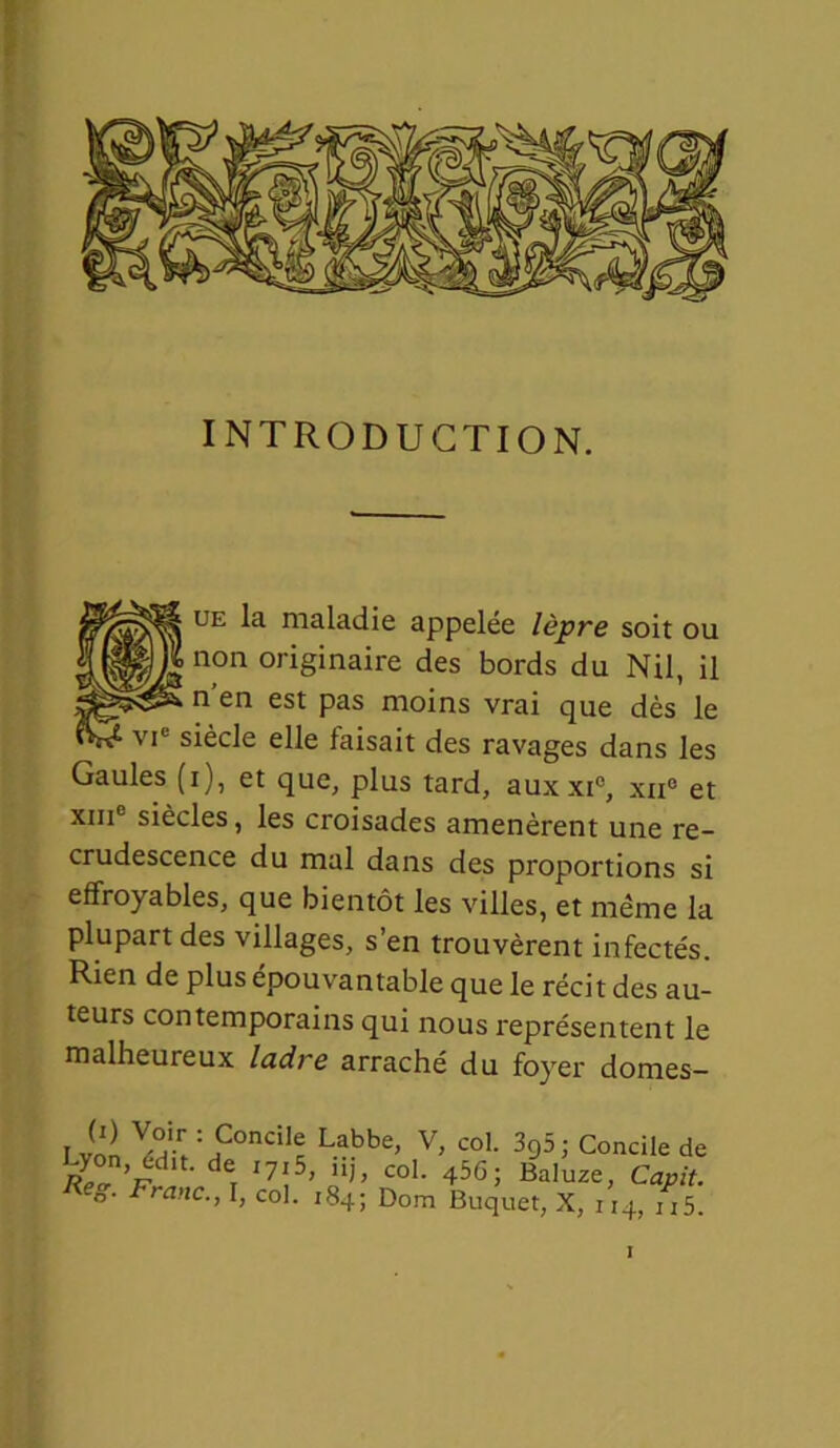 INTRODUCTION. ue la maladie appelée lèpre soit ou ;non originaire des bords du Nil, il ; n’en est pas moins vrai que dès le ■ vi siècle elle faisait des ravages dans les Gaules (i), et que, plus tard, aux xi°, xxi° et xm siècles, les croisades amenèrent une re- crudescence du mal dans des proportions si effroyables, que bientôt les villes, et même la plupart des villages, s’en trouvèrent infectés. Rien de plus épouvantable que le récit des au- teurs contemporains qui nous représentent le malheureux ladre arraché du foyer domes- I vol !i:p0ncilc Labbe> V> coL 395; Concile de Lyon, edit. de i7i5, hj, col. 45G; Baluze, Capit. Franc., I, col. 184; Dom Buquet, X, 114, ij5.