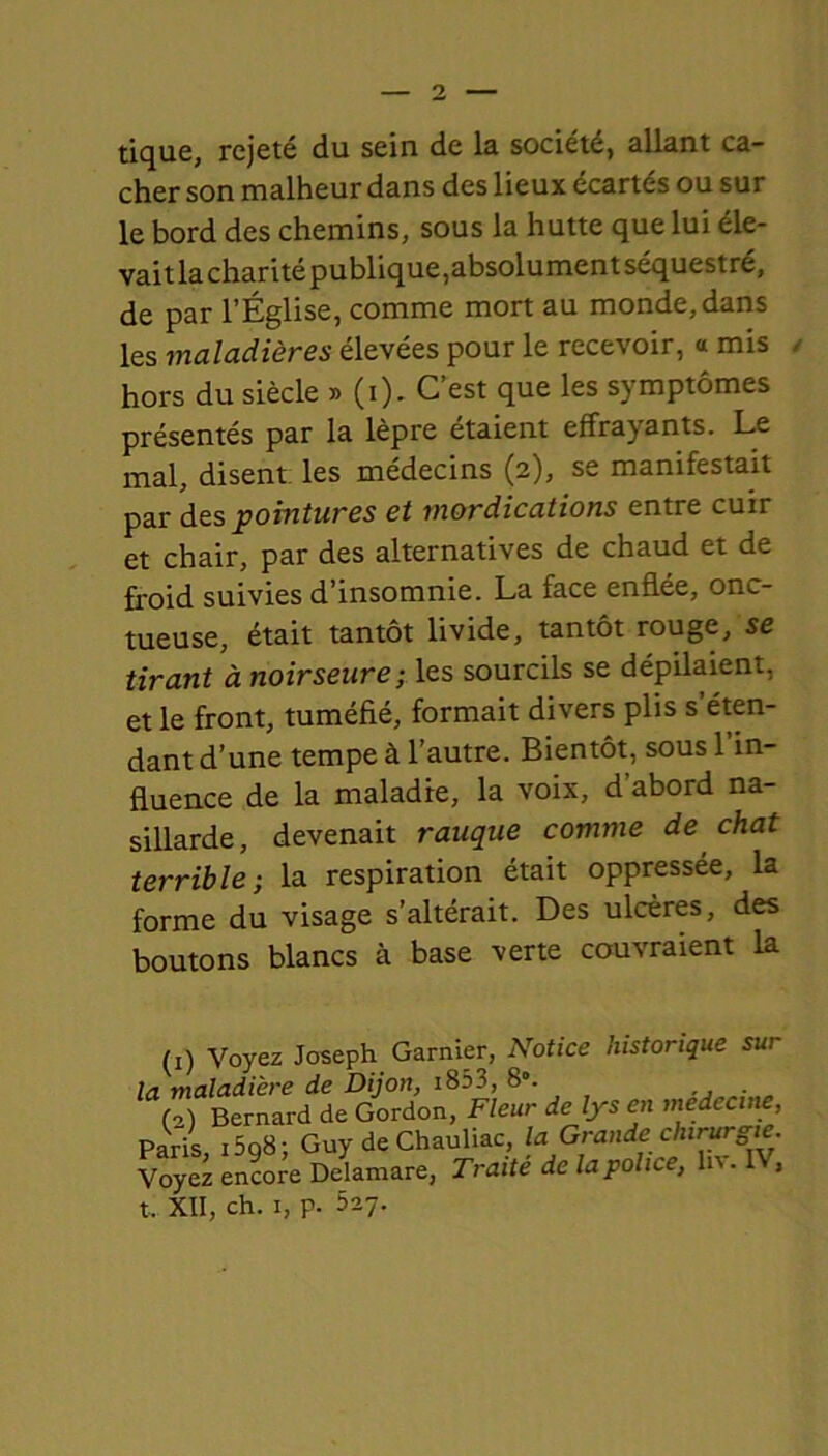 tique, rejeté du sein de la société, allant ca- cher son malheur dans des lieux écartés ou sur le bord des chemins, sous la hutte que lui éle- vaitla charité publique,absolument séquestré, de par l’Église, comme mort au monde,dans les maladières élevées pour le recevoir, a mis hors du siècle » (i). C’est que les symptômes présentés par la lèpre étaient effrayants. Le mal, disent les médecins (2), se manifestait par des pointures et rnordications entre cuir et chair, par des alternatives de chaud et de froid suivies d’insomnie. La face enflée, onc- tueuse, était tantôt livide, tantôt rouge, se tirant à noirseure; les sourcils se dépilaient, et le front, tuméfié, formait divers plis s’éten- dant d’une tempe à l’autre. Bientôt, sous 1 in- fluence de la maladie, la voix, d’abord na- sillarde, devenait rauque comme de chat terrible; la respiration était oppressée, la forme du visage s’altérait. Des ulcères, des boutons blancs à base verte couvraient la (1) Voyez Joseph Garnier, Notice historique sur la maladière de Dijon, 1853, 8°. (2) Bernard de Gordon, Fleur de lys en medecine, Paris i5q8; Guy de Chauliac, la Grande chirurgie. Voyez encore Delamare, Traité de la police, h\. ,