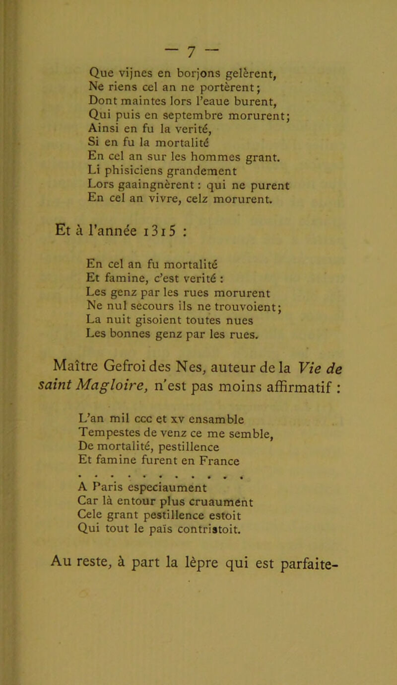 Que vijnes en borjons gelèrent, Ne riens cel an ne portèrent; Dont maintes lors l’eaue burent, Qui puis en septembre morurent; Ainsi en fu la vérité, Si en fu la mortalité En cel an sur les hommes grant. Li phisiciens grandement Lors gaaingnèrent : qui ne purent En cel an vivre, celz morurent. Et à l’année 1315 : En cel an fu mortalité Et famine, c’est vérité : Les genz par les rues morurent Ne nul secours ils ne trouvoient; La nuit gisoient toutes nues Les bonnes genz par les rues. Maître Gefroi des Nés, auteur de la Vie de saint Magloire, n'est pas moins affirmatif : L’an mil ccc et xv ensamble Tempestes de venz ce me semble, De mortalité, pestillence Et famine furent en France A Paris especiaument Car là entour plus cruaument Cele grant pestillence estoit Qui tout le païs contristoit. Au reste, à part la lèpre qui est parfaite-