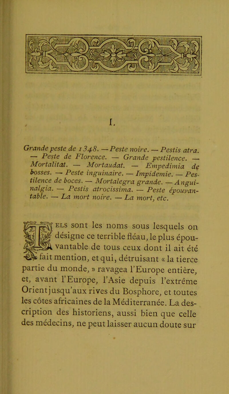 I. Grande peste de 1348. — Peste noire. — Pestis atra. — Peste de Florence. — Grande pestilence. — Mortalitat. — Mortaudat. — Empedimia de bosses. — Peste inguinaire. — Impidemie. — Pes- tilence de boces. — Mortalegra grande. — A ngui- nalgia. — Pestis atrocissima. — Peste épouvan- table. — La mort noire. — La mort, etc. ELS sont les noms sous lesquels on désigne ce terrible fléau, le plus épou- vantable de tous ceux dont il ait été mention, et qui, détruisant «la tierce partie du monde, » ravagea l’Europe entière, et, avant l’Europe, l’Asie depuis l’extrême Orient jusqu’aux rives du Bosphore, et toutes les côtes africaines de la Méditerranée. La des- cription des historiens, aussi bien que celle des médecins, ne peut laisser aucun doute sur