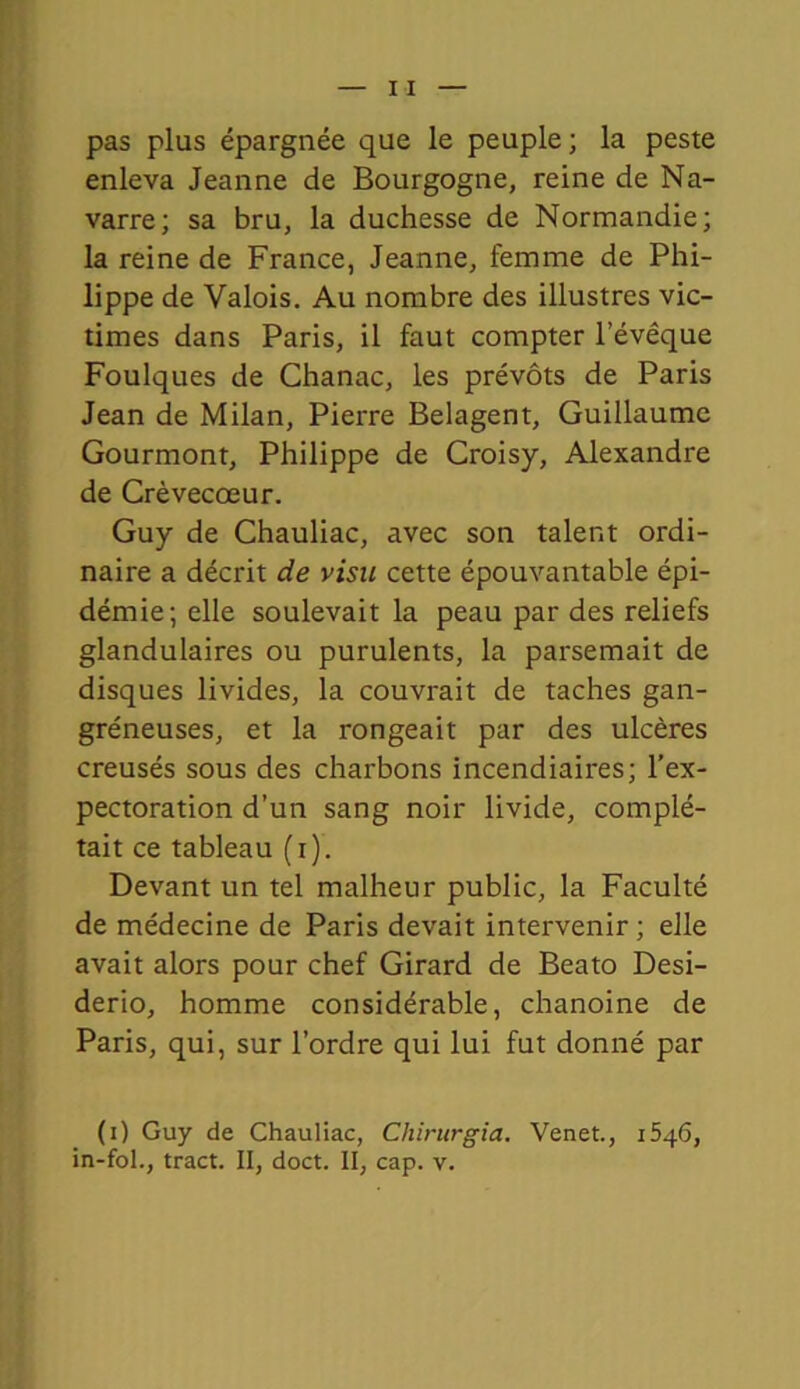 pas plus épargnée que le peuple ; la peste enleva Jeanne de Bourgogne, reine de Na- varre; sa bru, la duchesse de Normandie; la reine de France, Jeanne, femme de Phi- lippe de Valois. Au nombre des illustres vic- times dans Paris, il faut compter l’évêque Foulques de Chanac, les prévôts de Paris Jean de Milan, Pierre Belagent, Guillaume Gourmont, Philippe de Croisy, Alexandre de Crèvecœur. Guy de Chauliac, avec son talent ordi- naire a décrit de visu cette épouvantable épi- démie; elle soulevait la peau par des reliefs glandulaires ou purulents, la parsemait de disques livides, la couvrait de taches gan- gréneuses, et la rongeait par des ulcères creusés sous des charbons incendiaires; l’ex- pectoration d’un sang noir livide, complé- tait ce tableau (t). Devant un tel malheur public, la Faculté de médecine de Paris devait intervenir ; elle avait alors pour chef Girard de Beato Desi- derio, homme considérable, chanoine de Paris, qui, sur l’ordre qui lui fut donné par (i) Guy de Chauliac, Chirurgia. Venet., 1546, in-fol., tract. II, doct. II, cap. v.