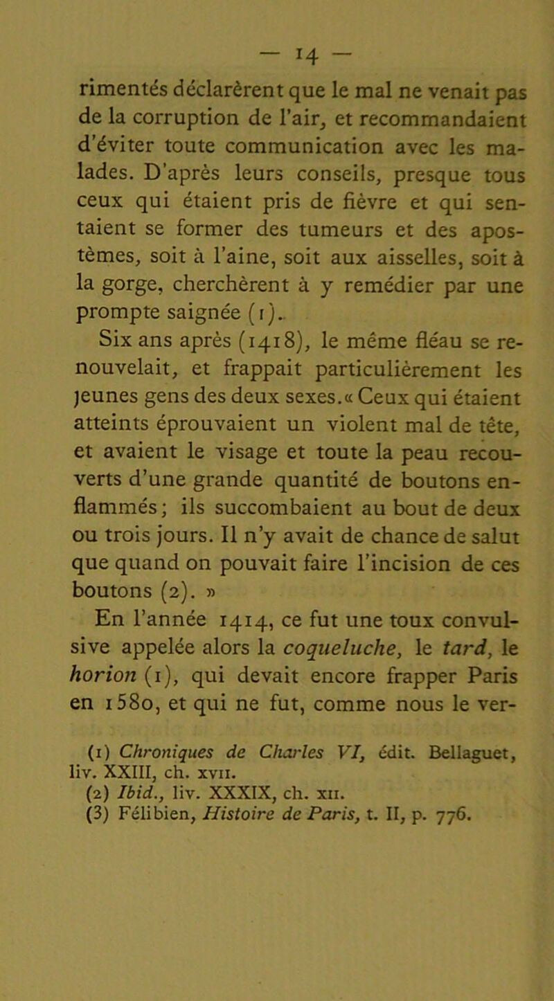 rimentés déclarèrent que le mal ne venait pas de la corruption de l'air, et recommandaient d’éviter toute communication avec les ma- lades. D’après leurs conseils, presque tous ceux qui étaient pris de fièvre et qui sen- taient se former des tumeurs et des apos- tèmes, soit à l’aine, soit aux aisselles, soit à la gorge, cherchèrent à y remédier par une prompte saignée (i)_ Six ans après (1418), le même fléau se re- nouvelait, et frappait particulièrement les jeunes gens des deux sexes.a Ceux qui étaient atteints éprouvaient un violent mal de tête, et avaient le visage et toute la peau recou- verts d’une grande quantité de boutons en- flammés ; ils succombaient au bout de deux ou trois jours. Il n’y avait de chance de salut que quand on pouvait faire l’incision de ces boutons (2). » En l’année 1414, ce fut une toux convul- sive appelée alors la coqueluche, le tard, le horion (1), qui devait encore frapper Paris en i58o, et qui ne fut, comme nous le ver- (1) Chroniques de Charles VI, édit. Bellaguet, liv. XXIII, ch. xvii. (2) Ibid., liv. XXXIX, ch. xii.