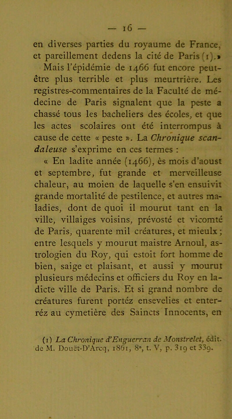 en diverses parties du royaume de France, et pareillement dedens la cité de Paris (i).» Mais l’épidémie de 1466 fut encore peut- être plus terrible et plus meurtrière. Les registres-commentaires de la Faculté de mé- decine de Paris signalent que la peste a chassé tous les bacheliers des écoles, et que les actes scolaires ont été interrompus à cause de cette « peste ». La Chronique scan- daleuse s’exprime en ces termes : « En ladite année (1466), ès mois d’aoust et septembre, fut grande et merveilleuse chaleur, au moien de laquelle s’en ensuivit grande mortalité de pestilence, et autres ma- ladies, dont de quoi il mourut tant en la ville, villaiges voisins, prévosté et vicomté de Paris, quarente mil créatures, et mieulx ; entre lesquels y mourut maistre Arnoul, as- trologien du Roy, qui estoit fort homme de bien, saige et plaisant, et aussi y mourut plusieurs médecins et officiers du Roy en la- dicte ville de Paris. Et si grand nombre de créatures furent portéz ensevelies et enter- réz au cymetière des Saincts Innocents, en (1) La Chronique d’Enguerran de Monstrelet, édit, de M. Douët-D’Àrcq, 1861, 8”, t. V, p. 319 et 33g.