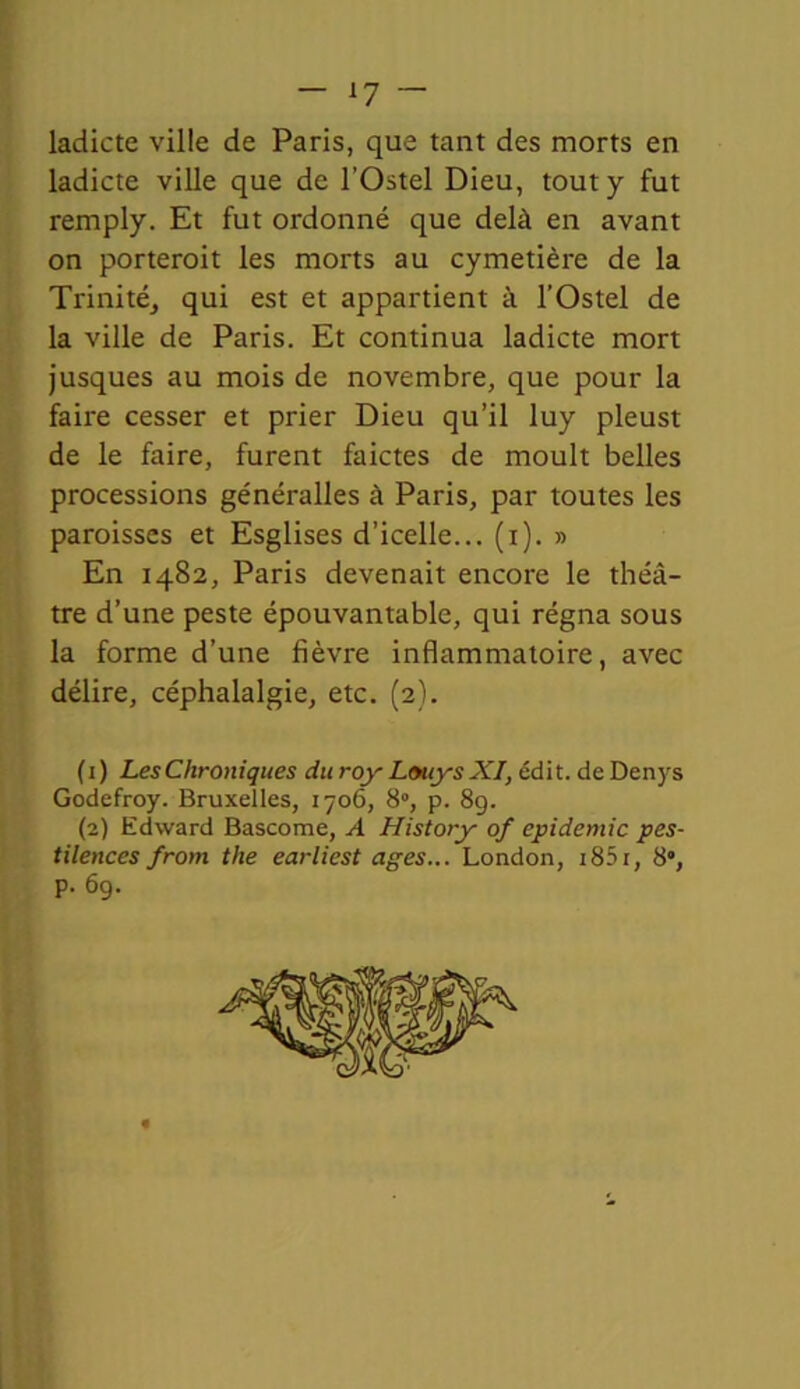 ladicte ville de Paris, que tant des morts en ladicte ville que de l’Ostel Dieu, tout y fut remply. Et fut ordonné que delà en avant on porteroit les morts au cymetière de la Trinité, qui est et appartient à l’Ostel de la ville de Paris. Et continua ladicte mort jusques au mois de novembre, que pour la faire cesser et prier Dieu qu’il luy pleust de le faire, furent faictes de moult belles processions généralles à Paris, par toutes les paroisses et Esglises d’icelle... (i). » En 1482, Paris devenait encore le théâ- tre d’une peste épouvantable, qui régna sous la forme d’une fièvre inflammatoire, avec délire, céphalalgie, etc. (2). ( 1 ) Les Chroniques du roy Louys XI, édit, de Denys Godefroy. Bruxelles, 1706, 8°, p. 8g. (2) Edward Bascome, A History of épidémie pes- tilences from the earliest âges... London, 185r, 8”, p. 69.