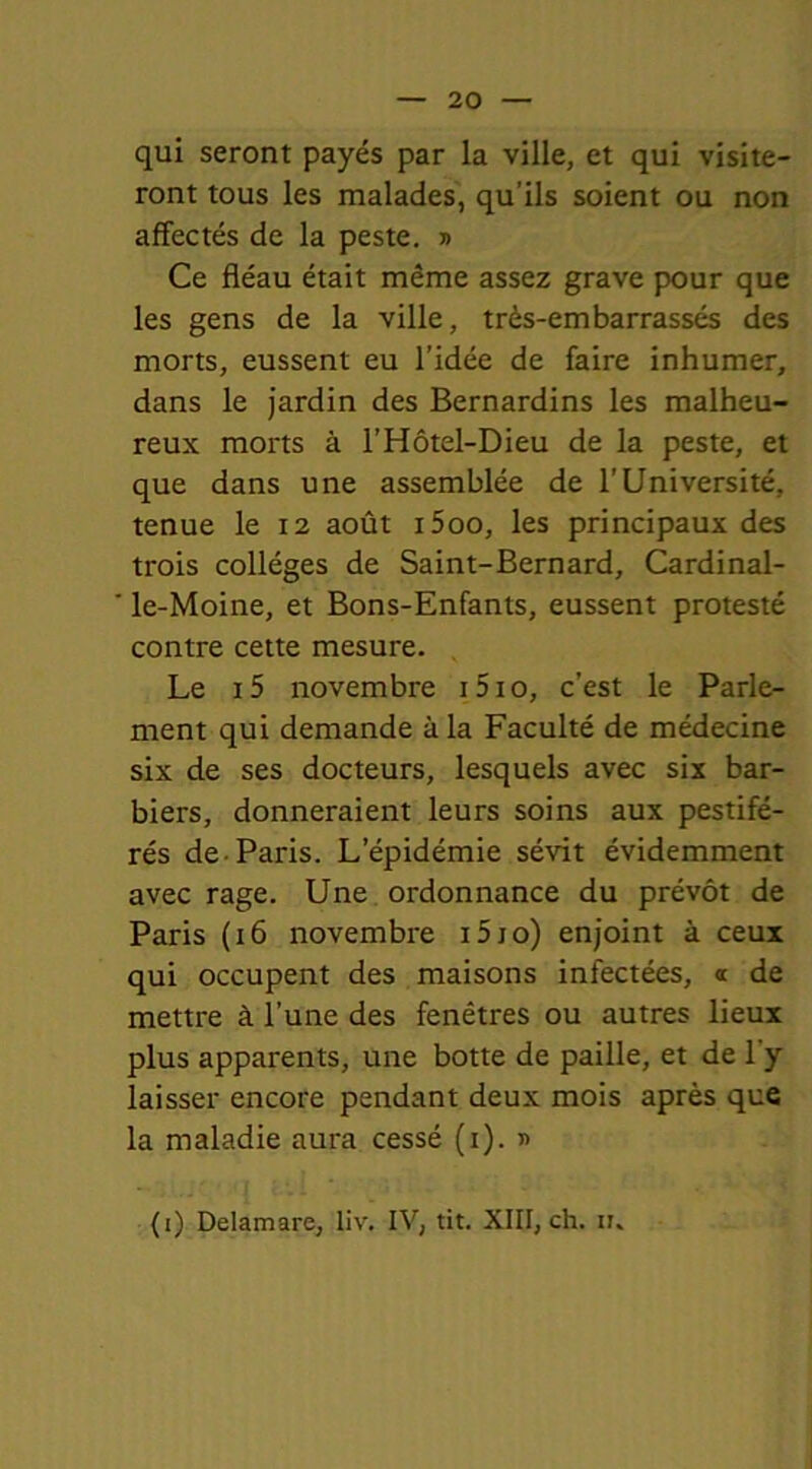 qui seront payés par la ville, et qui visite- ront tous les malades, qu’ils soient ou non affectés de la peste. » Ce fléau était même assez grave pour que les gens de la ville, très-embarrassés des morts, eussent eu l’idée de faire inhumer, dans le jardin des Bernardins les malheu- reux morts à l’Hôtel-Dieu de la peste, et que dans une assemblée de l’Université, tenue le 12 août i5oo, les principaux des trois collèges de Saint-Bernard, Cardinal- le-Moine, et Bons-Enfants, eussent protesté contre cette mesure. Le i5 novembre i5io, c’est le Parle- ment qui demande à la Faculté de médecine six de ses docteurs, lesquels avec six bar- biers, donneraient leurs soins aux pestifé- rés de Paris. L’épidémie sévit évidemment avec rage. Une ordonnance du prévôt de Paris (16 novembre 010) enjoint à ceux qui occupent des maisons infectées, a de mettre à l’une des fenêtres ou autres lieux plus apparents, une botte de paille, et de l'y laisser encore pendant deux mois après que la maladie aura cessé (1). » (i) Delamare, liv. IV, tit. XIII, ch. n„