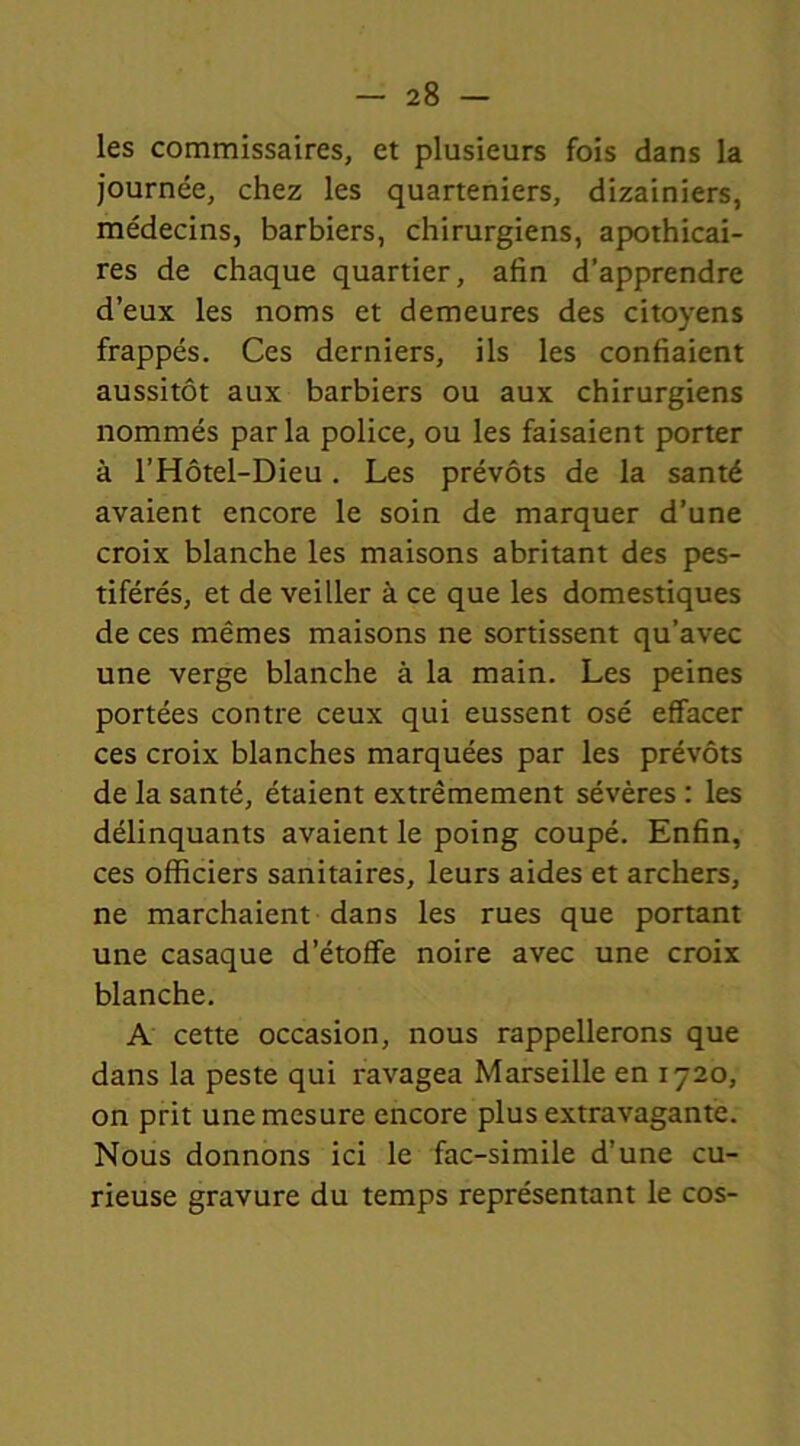 les commissaires, et plusieurs fois dans la journée, chez les quarteniers, dizainiers, médecins, barbiers, chirurgiens, apothicai- res de chaque quartier, afin d’apprendre d’eux les noms et demeures des citoyens frappés. Ces derniers, ils les confiaient aussitôt aux barbiers ou aux chirurgiens nommés parla police, ou les faisaient porter à l’Hôtel-Dieu . Les prévôts de la santé avaient encore le soin de marquer d’une croix blanche les maisons abritant des pes- tiférés, et de veiller à ce que les domestiques de ces mêmes maisons ne sortissent qu’avec une verge blanche à la main. Les peines portées contre ceux qui eussent osé effacer ces croix blanches marquées par les prévôts de la santé, étaient extrêmement sévères : les délinquants avaient le poing coupé. Enfin, ces officiers sanitaires, leurs aides et archers, ne marchaient dans les rues que portant une casaque d’étoffe noire avec une croix blanche. A cette occasion, nous rappellerons que dans la peste qui ravagea Marseille en 1720, on prit une mesure encore plus extravagante. Nous donnons ici le fac-similé d’une cu- rieuse gravure du temps représentant le cos-