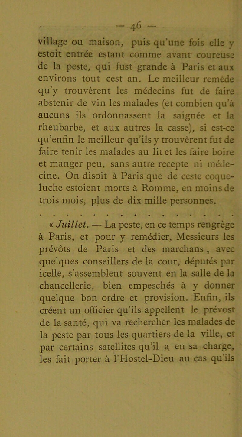 village ou maison, puis qu’une fois elle v estoit entrée estant comme avant coureuse de la peste, qui fust grande à Paris et aux environs tout cest an. Le meilleur remède qu’y trouvèrent les médecins fut de faire abstenir de vin les malades (et combien qu’à aucuns ils ordonnassent la saignée et la rheubarbe, et aux autres la casse), si est-ce qu’enfin le meilleur qu’ils y trouvèrent fut de faire tenir les malades au lit et les faire boire et manger peu, sans autre recepte ni méde- cine. On disoit à Paris que de ceste coque- luche estoient morts à Romme, en moins de trois mois, plus de dix mille personnes. « Juillet. — La peste, en ce temps rengrège à Paris, et pour y remédier. Messieurs les prévôts de Paris et des marchans , avec quelques conseillers de la cour, députés par icelle, s’assemblent souvent en la salle de la chancellerie, bien empeschés à y donner quelque bon ordre et provision. Enfin, ils créent un officier qu’ils appellent le prévost de la santé, qui va rechercher les malades de la peste par tous les quartiers de la ville, et par certains satellites qu’il a en sa charge, les fait porter à l’Hostel-Dieu au cas quils