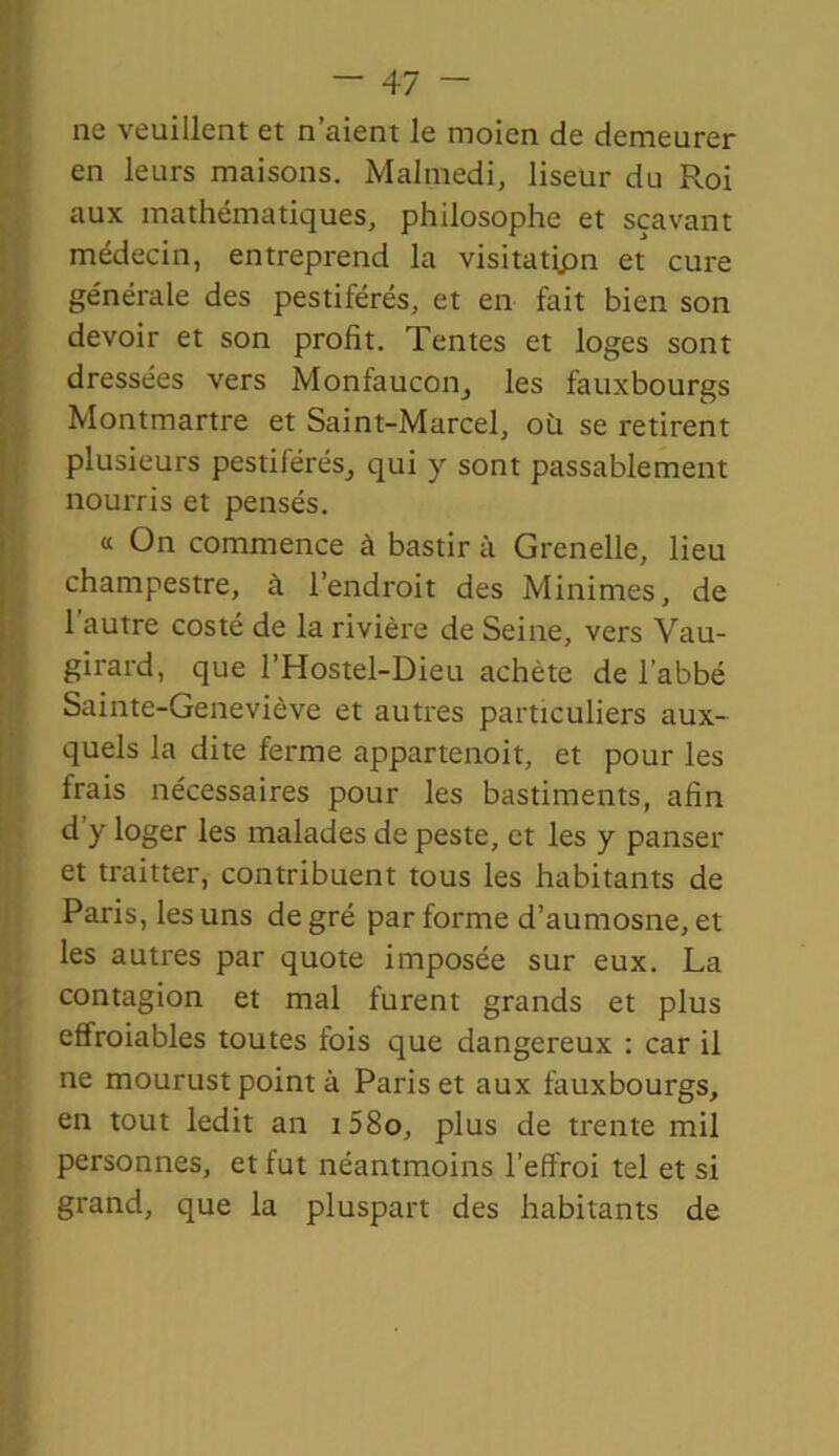 ne veuillent et n’aient le moien de demeurer en leurs maisons. Malmedi, liseur du Roi aux mathématiques, philosophe et sçavant médecin, entreprend la visitatipn et cure générale des pestiférés, et en fait bien son devoir et son profit. Tentes et loges sont dressées vers Monfaucon, les fauxbourgs Montmartre et Saint-Marcel, où se retirent plusieurs pestiférés, qui y sont passablement nourris et pensés. « On commence à bastir à Grenelle, lieu champestre, à l’endroit des Minimes, de 1 autre costé de la rivière de Seine, vers Vau- girard, que l’Hostel-Dieu achète de l'abbé Sainte-Geneviève et autres particuliers aux- quels la dite ferme appartenoit, et pour les frais nécessaires pour les bastiments, afin d'y loger les malades de peste, et les y panser et traitter, contribuent tous les habitants de Paris, les uns degré par forme d’aumosne, et les autres par quote imposée sur eux. La contagion et mal furent grands et plus effroiables toutes fois que dangereux : car il ne mourust point à Paris et aux fauxbourgs, en tout ledit an i58o, plus de trente mil personnes, et fut néantmoins l’effroi tel et si grand, que la pluspart des habitants de