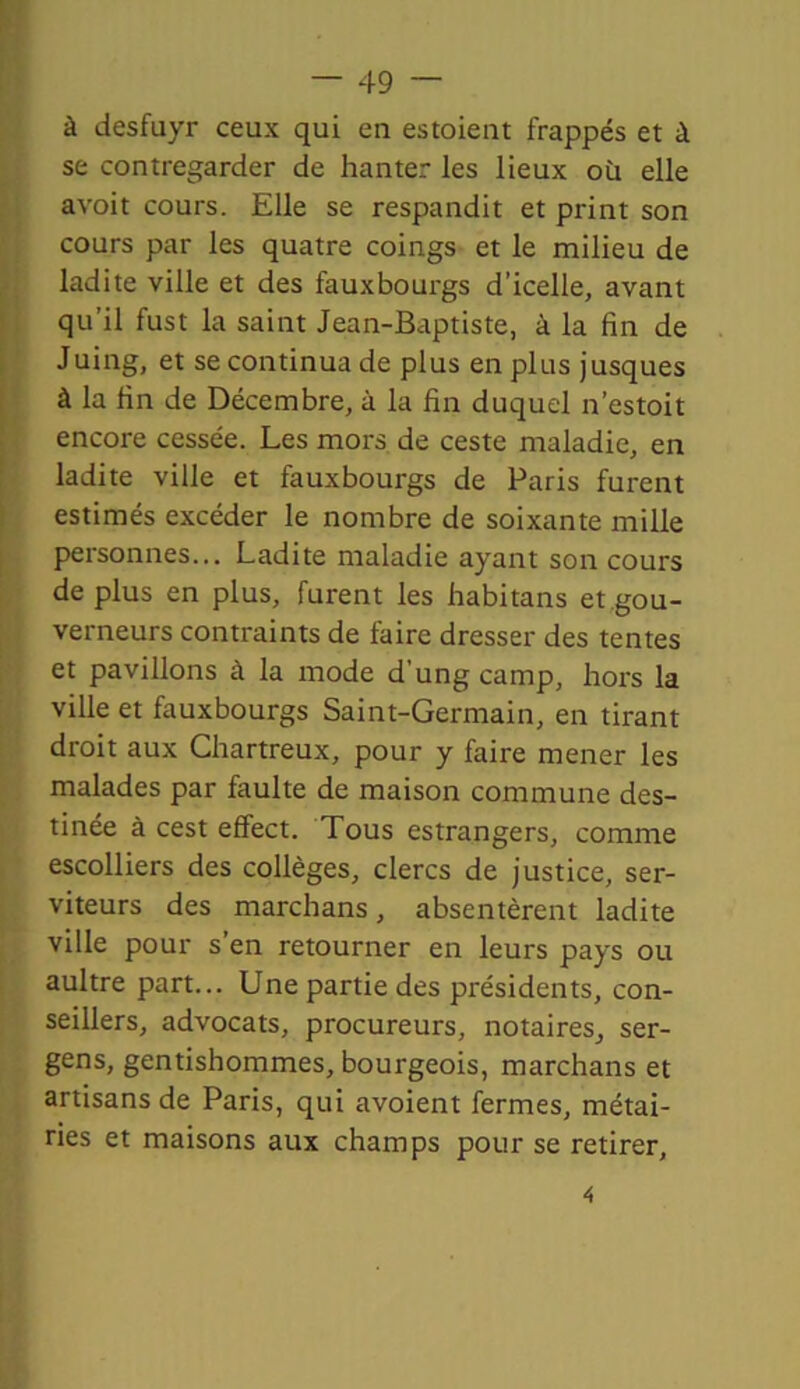 à desfuyr ceux qui en estaient frappés et à se contregarder de hanter les lieux où elle avoit cours. Elle se respandit et print son cours par les quatre coings et le milieu de ladite ville et des fauxbourgs d’icelle, avant qu’il fust la saint Jean-Baptiste, à la fin de Juing, et se continua de plus en plus jusques à la fin de Décembre, à la fin duquel n’estait encore cessée. Les mors de ceste maladie, en ladite ville et fauxbourgs de Paris furent estimés excéder le nombre de soixante mille personnes... Ladite maladie ayant son cours de plus en plus, furent les fiabitans et gou- verneurs contraints de faire dresser des tentes et pavillons à la mode d'ung camp, hors la ville et fauxbourgs Saint-Germain, en tirant droit aux Chartreux, pour y faire mener les malades par faulte de maison commune des- tinée à cest effect. Tous estrangers, comme escolliers des collèges, clercs de justice, ser- viteurs des marchans, absentèrent ladite ville pour s’en retourner en leurs pays ou aultre part... Une partie des présidents, con- seillers, advocats, procureurs, notaires, ser- gens, gentishommes, bourgeois, marchans et artisans de Paris, qui avoient fermes, métai- ries et maisons aux champs pour se retirer,