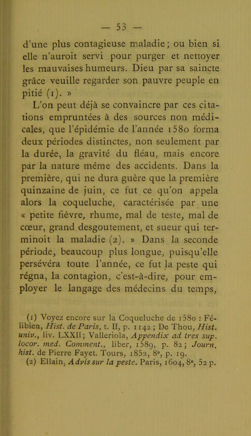 d’une plus contagieuse maladie; ou bien si elle n’auroit servi pour purger et nettoyer les mauvaises humeurs. Dieu par sa saincte grâce veuille regarder son pauvre peuple en pitié (i). » L’on peut déjà se convaincre par ces cita- tions empruntées à des sources non médi- cales, que l’épidémie de l’année i58o forma deux périodes distinctes, non seulement par la durée, la gravité du fléau, mais encore par la nature même des accidents. Dans la première, qui ne dura guère que la première quinzaine de juin, ce fut ce qu’on appela alors la coqueluche, caractérisée par une « petite fièvre, rhume, mal de teste, mal de cœur, grand desgoutement, et sueur qui ter- minoit la maladie (2). » Dans la seconde période, beaucoup plus longue, puisqu’elle persévéra toute l’année, ce fut la peste qui régna, la contagion, c’est-à-dire, pour em- ployer le langage des médecins du temps, (1) Voyez encore sur la Coqueluche de i58o : Fé- libien, Hist. de Paris, t. II, p. 1142 ; De Thou, Hist. univ., liv. LXXI1; Valleriola, Appendix ad très sup. locor. med. Comment., liber, 1589, p. 82; Jourtt. hist. de Pierre Fayet. Tours, i852, 8°, p. 19. (2) Ellain. Advissur la peste. Paris, 1604, 8°, 52 p.