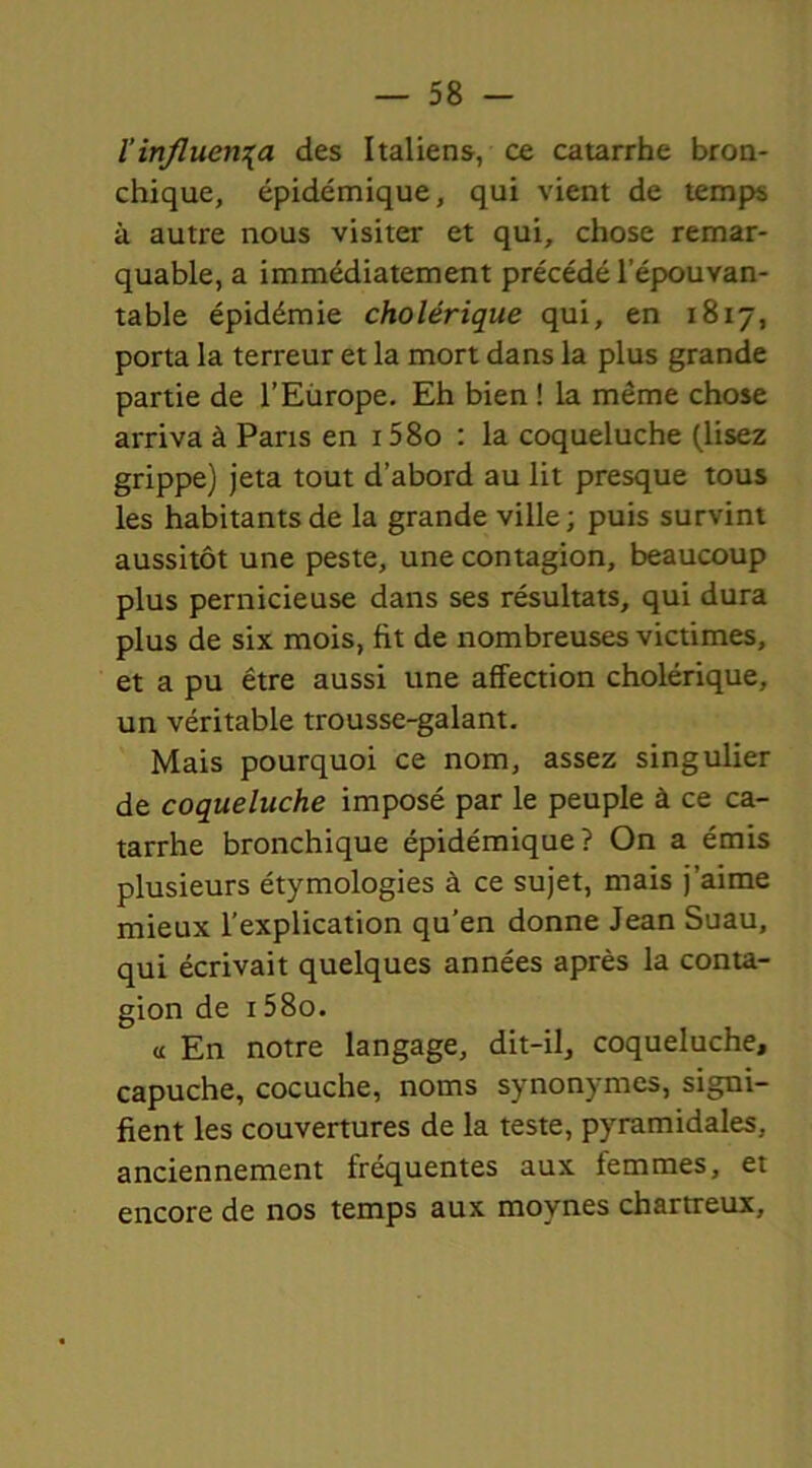 l’influença des Italiens, ce catarrhe bron- chique, épidémique, qui vient de temps à autre nous visiter et qui, chose remar- quable, a immédiatement précédé l’épouvan- table épidémie cholérique qui, en 1817, porta la terreur et la mort dans la plus grande partie de l’Europe. Eh bien ! la même chose arriva à Paris en 15 80 : la coqueluche (lisez grippe) jeta tout d’abord au lit presque tous les habitants de la grande ville; puis survint aussitôt une peste, une contagion, beaucoup plus pernicieuse dans ses résultats, qui dura plus de six mois, fit de nombreuses victimes, et a pu être aussi une affection cholérique, un véritable trousse-galant. Mais pourquoi ce nom, assez singulier de coqueluche imposé par le peuple à ce ca- tarrhe bronchique épidémique? On a émis plusieurs étymologies à ce sujet, mais j’aime mieux l’explication qu’en donne Jean Suau, qui écrivait quelques années après la conta- gion de 158o. « En notre langage, dit-il, coqueluche, capuche, cocuche, noms synonymes, signi- fient les couvertures de la teste, pyramidales, anciennement fréquentes aux femmes, et encore de nos temps aux moynes chartreux.