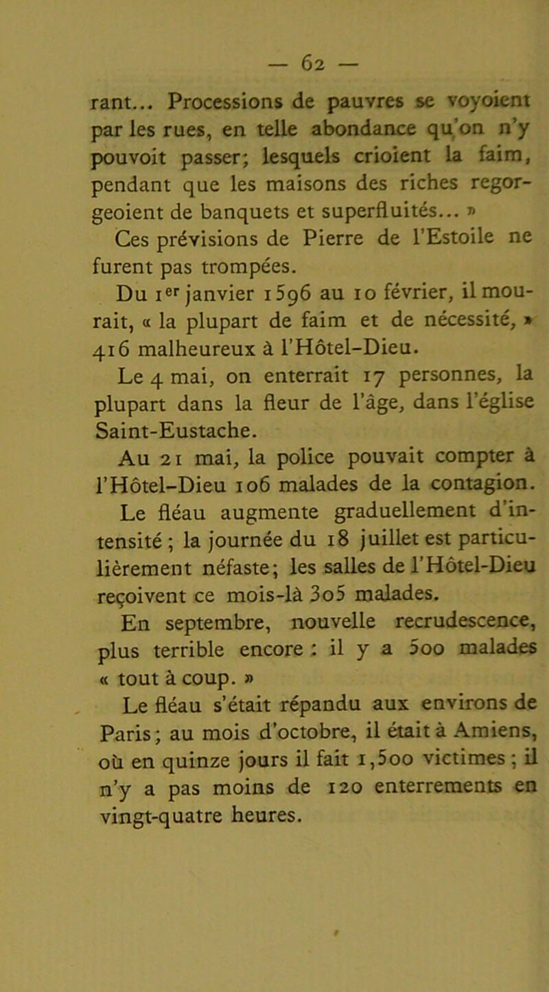 rant... Processions de pauvres se voyoient par les rues, en telle abondance qu’on n’y pou voit passer; lesquels crioient la faim, pendant que les maisons des riches regor- geoient de banquets et superfluités... » Ces prévisions de Pierre de l’Estoile ne furent pas trompées. Du ier janvier i5g6 au io février, il mou- rait, « la plupart de faim et de nécessité, » 416 malheureux à l’Hôtel-Dieu. Le 4 mai, on enterrait 17 personnes, la plupart dans la fleur de l’âge, dans l’église Saint-Eustache. Au 21 mai, la police pouvait compter à l’Hôtel-Dieu 106 malades de la contagion. Le fléau augmente graduellement d’in- tensité ; la journée du 18 juillet est particu- lièrement néfaste; les salles de l’Hôtel-Dieu reçoivent ce mois-là 3o5 malades. En septembre, nouvelle recrudescence, plus terrible encore ; il y a 5oo malades « tout à coup. » Le fléau s’était répandu aux environs de Paris; au mois d’octobre, il était à Amiens, oü en quinze jours il fait i,5oo victimes ; il n’y a pas moins de 120 enterrements en vingt-quatre heures.