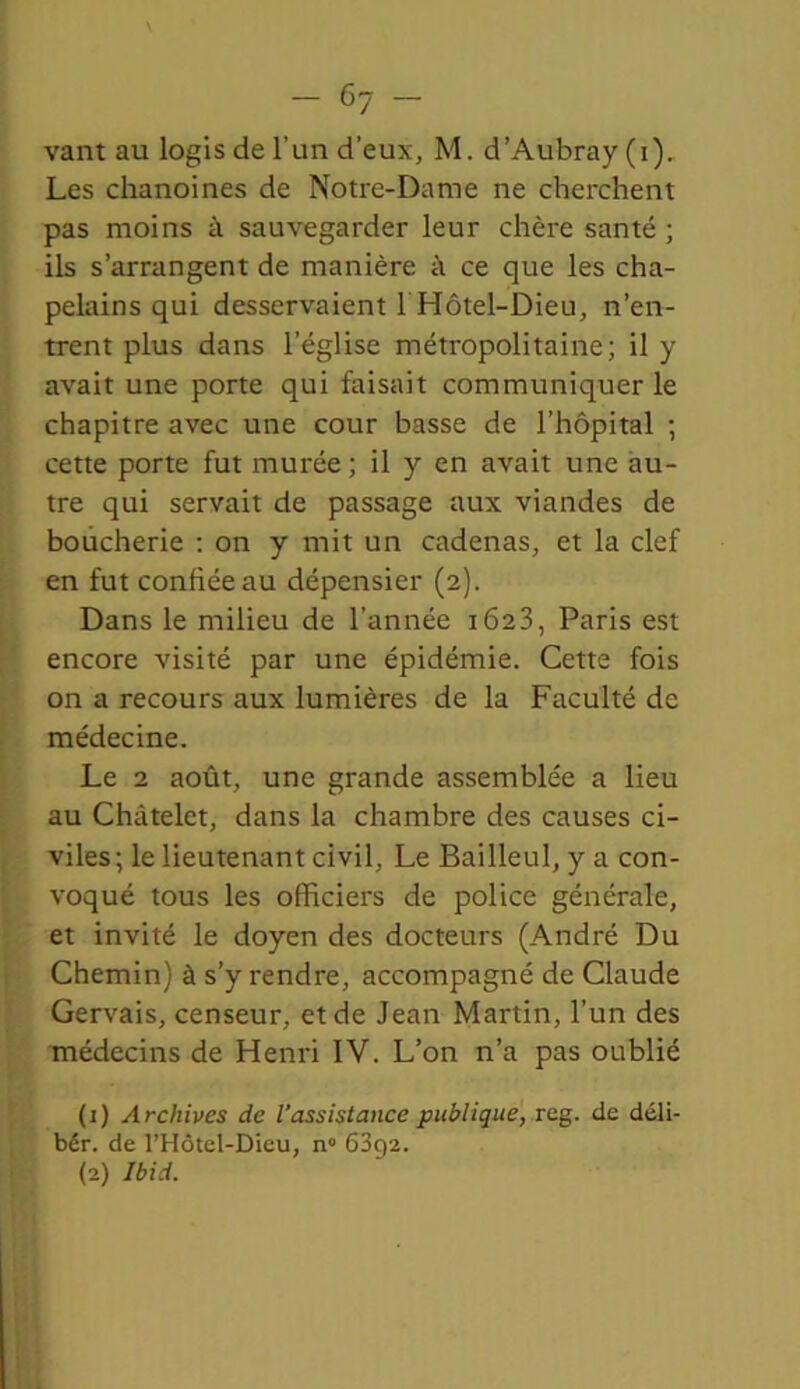 - c7 vant au logis de l'un d’eux, M. d’Aubray (i). Les chanoines de Notre-Dame ne cherchent pas moins à sauvegarder leur chère santé ; ils s’arrangent de manière à ce que les cha- pelains qui desservaient 1 Hôtel-Dieu, n’en- trent plus dans l’église métropolitaine; il y avait une porte qui faisait communiquer le chapitre avec une cour basse de l’hôpital ; cette porte fut murée ; il y en avait une au- tre qui servait de passage aux viandes de boucherie : on y mit un cadenas, et la clef en fut confiée au dépensier (2). Dans le milieu de l’année 1623, Paris est encore visité par une épidémie. Cette fois on a recours aux lumières de la Faculté de médecine. Le 2 août, une grande assemblée a lieu au Châtelet, dans la chambre des causes ci- viles; le lieutenant civil, Le Bailleul, y a con- voqué tous les officiers de police générale, et invité le doyen des docteurs (André Du Chemin) à s’y rendre, accompagné de Claude Gervais, censeur, et de Jean Martin, l’un des médecins de Henri IV. L’on n’a pas oublié (1) Archives de l’assistance publique, reg. de déli- bér. de l’Hôtel-Dieu, n° 6392. (2) Ibid.