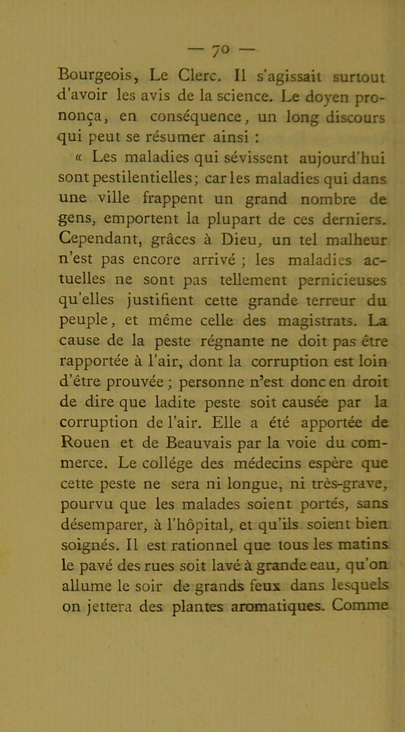 7° Bourgeois, Le Clerc. Il s’agissait surtout d’avoir les avis de la science. Le doyen pro- nonça, en conséquence, un long discours qui peut se résumer ainsi : « Les maladies qui sévissent aujourd’hui sont pestilentielles; caries maladies qui dans une ville frappent un grand nombre de gens, emportent la plupart de ces derniers. Cependant, grâces à Dieu, un tel malheur n’est pas encore arrivé ; les maladies ac- tuelles ne sont pas tellement pernicieuses qu’elles justifient cette grande terreur du peuple, et même celle des magistrats. La cause de la peste régnante ne doit pas être rapportée à l’air, dont la corruption est loin d’être prouvée ; personne n’est donc en droit de dire que ladite peste soit causée par la corruption de l’air. Elle a été apportée de Rouen et de Beauvais par la voie du com- merce. Le collège des médecins espère que cette peste ne sera ni longue, ni très-grave, pourvu que les malades soient portés, sans désemparer, à l’hôpital, et qu’ils soient bien soignés. Il est rationnel que tous les matins le pavé des rues soit lavé à grande eau, qu’on allume le soir de grands feux dans lesquels on jettera des plantes aromatiques. Comme
