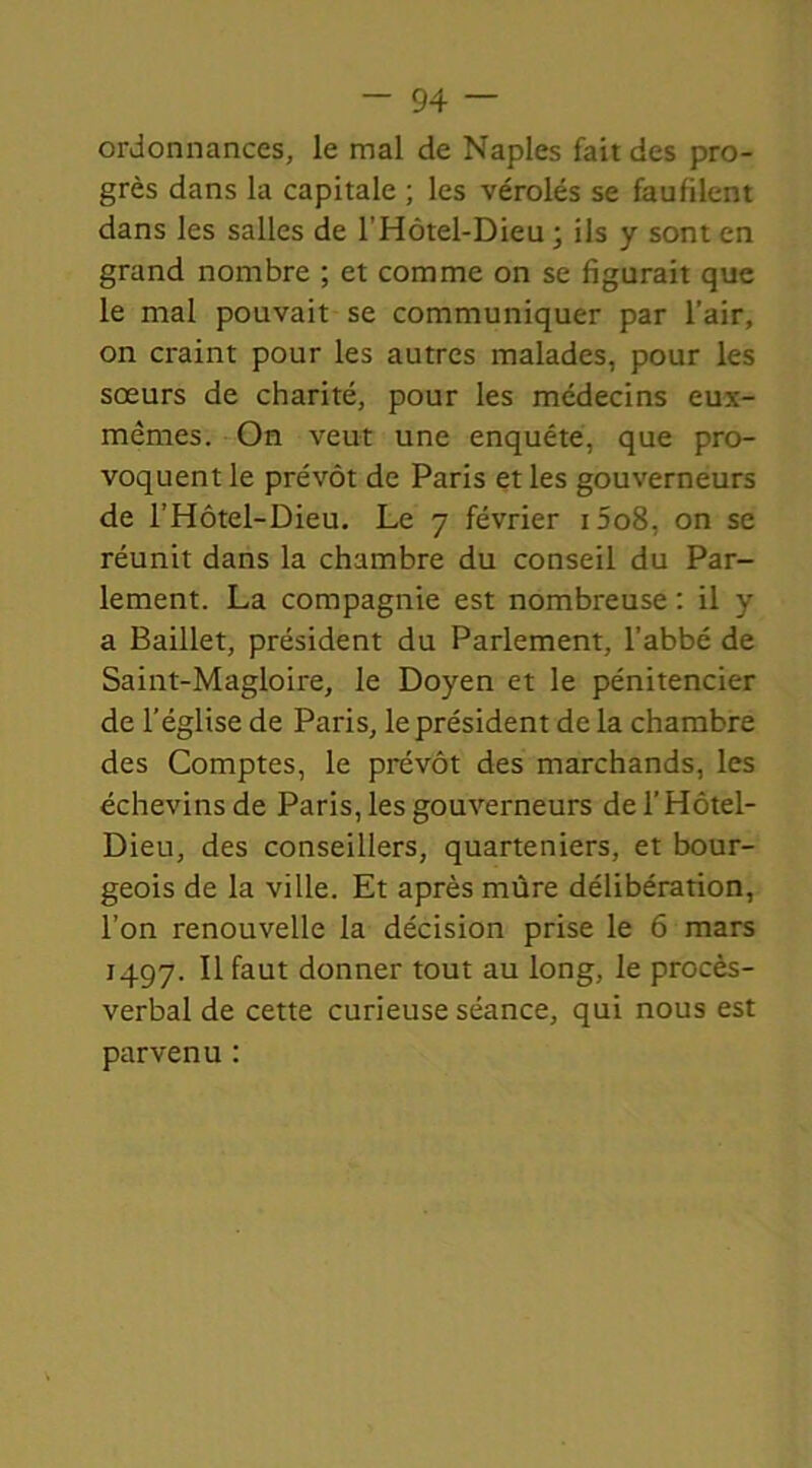 ordonnances, le mal de Naples fait des pro- grès dans la capitale ; les vérolés se faufilent dans les salles de l'Hôtel-Dieu ; ils y sont en grand nombre ; et comme on se figurait que le mal pouvait se communiquer par l'air, on craint pour les autres malades, pour les sœurs de charité, pour les médecins eux- mêmes. On veut une enquête, que pro- voquent le prévôt de Paris et les gouverneurs de l’Hôtel-Dieu. Le 7 février i5o8, on se réunit dans la chambre du conseil du Par- lement. La compagnie est nombreuse : il y a Baillet, président du Parlement, l’abbé de Saint-Magloire, le Doyen et le pénitencier de l’église de Paris, le président de la chambre des Comptes, le prévôt des marchands, les échevins de Paris, les gouverneurs de l’Hôtel- Dieu, des conseillers, quarteniers, et bour- geois de la ville. Et après mûre délibération, l’on renouvelle la décision prise le 6 mars 1497. Il faut donner tout au long, le procès- verbal de cette curieuse séance, qui nous est parvenu :