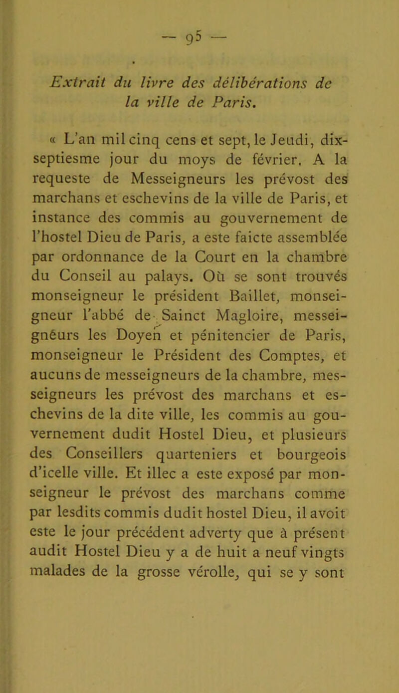 — g5 Extrait du livre des délibérations de la ville de Paris. « L’an mil cinq cens et sept, le Jeudi, dix- septiesme jour du rnoys de février. A la requeste de Messeigneurs les prévost des marchans et eschevins de la ville de Paris, et instance des commis au gouvernement de l’hostel Dieu de Paris, a este faicte assemblée par ordonnance de la Court en la chambre du Conseil au palays. Oh se sont trouvés monseigneur le président Baillet, monsei- gneur l’abbé de Sainct Magloire, messei- gnéurs les Doyen et pénitencier de Paris, monseigneur le Président des Comptes, et aucuns de messeigneurs de la chambre, mes- seigneurs les prévost des marchans et es- chevins de la dite ville, les commis au gou- vernement dudit Hostel Dieu, et plusieurs des Conseillers quarteniers et bourgeois d’icelle ville. Et illec a este exposé par mon- seigneur le prévost des marchans comme par lesdits commis dudit hostel Dieu, il avoit este le jour précédent adverty que à présent audit Hostel Dieu y a de huit a neuf vingts malades de la grosse vérolle, qui se y sont