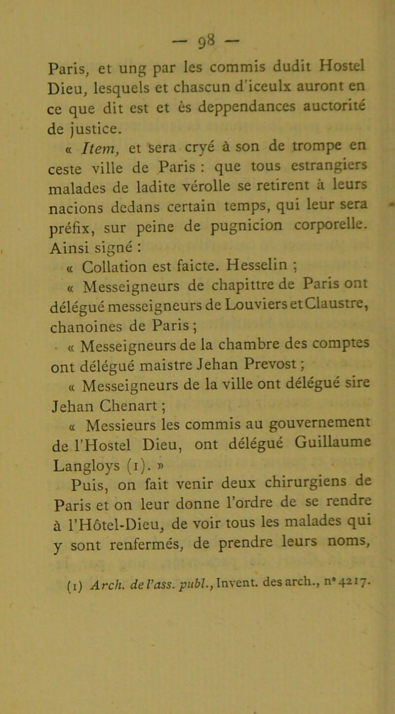 — 9» - Paris, et ung par les commis dudit Hostel Dieu, lesquels et chascun d'iceulx auront en ce que dit est et ès deppendances auctorité de justice. « Item, et sera cryé à son de trompe en ceste ville de Paris : que tous estrangiers malades de ladite vérolle se retirent à leurs nacions dedans certain temps, qui leur sera préfix, sur peine de pugnicion corporelle. Ainsi signé : « Collation est faicte. Hesselin ; « Messeigneurs de chapittre de Paris ont délégué messeigneurs de Louviers et Claustre, chanoines de Paris ; « Messeigneurs de la chambre des comptes ont délégué maistre Jehan Prévost ; « Messeigneurs de la ville ont délégué sire Jehan Chenart ; a Messieurs les commis au gouvernement de l’Hostel Dieu, ont délégué Guillaume Langloys (x). » Puis, on fait venir deux chirurgiens de Paris et on leur donne l’ordre de se rendre à l’Hôtel-Dieu, de voir tous les malades qui y sont renfermés, de prendre leurs noms, (i) Arcli. del’ass. publ., lurent, desarch., n°42i7.