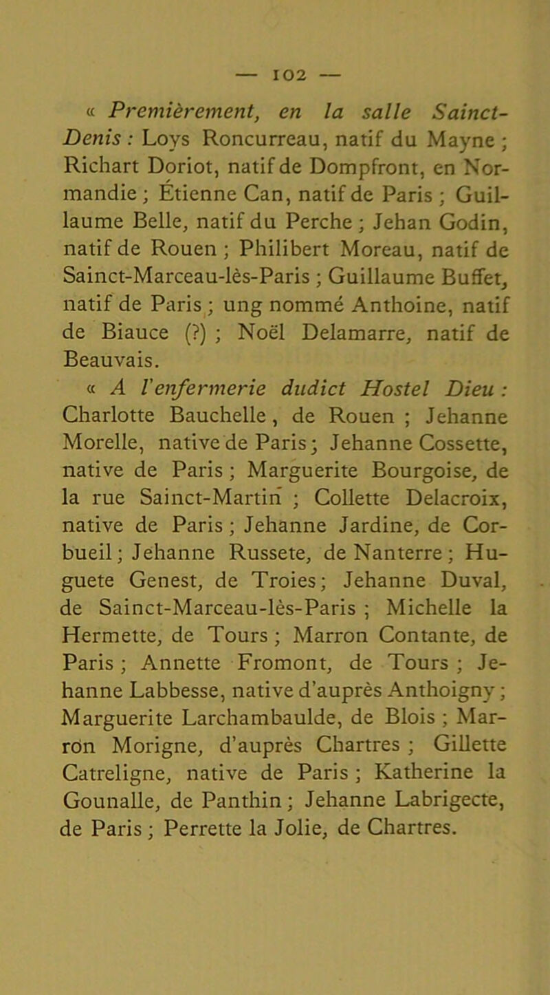 « Premièrement, en la salle Sainct- Denis : Loys Roncurreau, natif du Mayne ; Richart Doriot, natif de Dompfront, en Nor- mandie ; Étienne Can, natif de Paris ; Guil- laume Belle, natif du Perche ; Jehan Godin, natif de Rouen ; Philibert Moreau, natif de Sainct-Marceau-lès-Paris ; Guillaume Buffetj natif de Paris ; ung nommé Anthoine, natif de Biauce (?) ; Noël Delamarre, natif de Beauvais. « A Venfermerie dndict Hostel Dieu : Charlotte Bauchelle, de Rouen; Jehanne Morelle, native de Paris; Jehanne Cossette, native de Paris ; Marguerite Bourgoise, de la rue Sainct-Martiri ; Collette Delacroix, native de Paris ; Jehanne Jardine, de Cor- bueil; Jehanne Russete, de Nanterre; Hu- guete Genest, de Troies; Jehanne Duval, de Sainct-Marceau-lès-Paris ; Michelle la Hermette, de Tours ; Marron Contante, de Paris; Annette Fromont, de Tours; Je- hanne Labbesse, native d’auprès Anthoigny ; Marguerite Larchambaulde, de Blois ; Mar- ron Morigne, d’auprès Chartres ; Gillette Catreligne, native de Paris ; Katherine la Gounalle, de Panthin ; Jehanne Labrigecte, de Paris ; Perrette la Jolie, de Chartres.