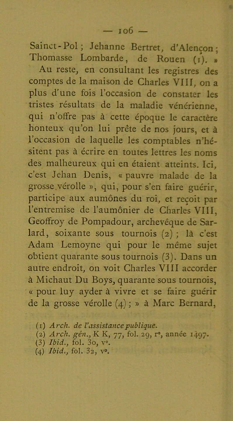 Sainct-Pol; Jehanne Bertret, d’Alençon; Thomasse Lombarde, de Rouen (i). ,, Au reste, en consultant les registres des comptes de la maison de Charles VIII, on a plus d’une fois l’occasion de constater les tristes résultats de la maladie vénérienne, qui n’offre pas à cette époque le caractère honteux qu’on lui prête de nos jours, et à l’occasion de laquelle les comptables n’hé- sitent pas à écrire en toutes lettres les noms des malheureux qui en étaient atteints. Ici, c’est Jehan Denis, « pauvre malade de la grosse.vérolle », qui, pour s’en faire guérir, participe aux aumônes du roi, et reçoit par l’entremise de l’aumônier de Charles VIII, Geoffroy de Pompadour, archevêque de Sar- lard, soixante sous tournois (2) ; là c’est Adam Lemoyne qui pour le même sujet obtient quarante sous tournois (3). Dans un autre endroit, on voit Charles VIII accorder à Michaut Du Boys, quarante sous tournois, « pour luy ayder à vivre et se faire guérir de la grosse vérolle (4) ; » à Marc Bernard, (1) Arch. de Vassistance publique. (2) Arch. gén., K K, 77, fol. 29, r°, année 1497. (3) Ibid., fol. 3o, v°. (4) Ibid., fol. 32, v°.