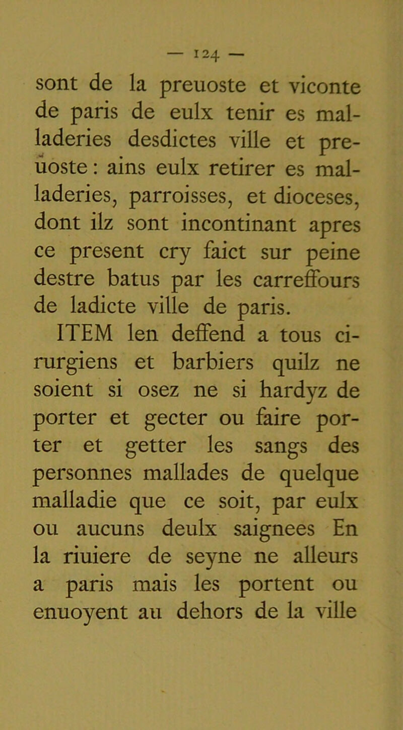 sont de la preuoste et viconte de paris de eulx tenir es mal- laderies desdictes ville et pre- üoste: ains eulx retirer es mal- laderies, parroisses, et diocèses, dont ilz sont incontinant apres ce présent cry faict sur peine destre batus par les carreffours de ladicte ville de paris. ITEM len deffend a tous ci- rurgiens et barbiers quilz ne soient si osez ne si hardyz de porter et gecter ou faire por- ter et getter les sangs des personnes mallades de quelque malladie que ce soit, par eulx ou aucuns deulx saignées En la riuiere de seyne ne alleurs a paris mais les portent ou enuoyent au dehors de la ville