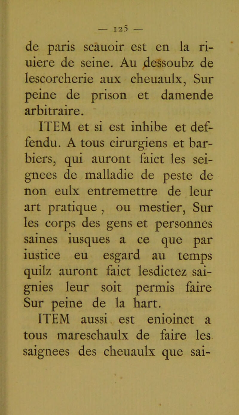 de paris scauoir est en la ri- uiere de seine. Au 4essoubz de lescorcherie aux cheuaulx, Sur peine de prison et damende arbitraire. ITEM et si est inhibe et def- fendu. A tous cirurgiens et bar- biers, qui auront faict les sei- gnees de malladie de peste de non eulx entremettre de leur art pratique , ou mestier, Sur les corps des gens et personnes saines iusques a ce que par iustice eu esgard au temps quilz auront faict lesdictez sai- gnies leur soit permis faire Sur peine de la hart. ITEM aussi est enioinct a tous mareschaulx de faire les saignées des cheuaulx que sai-