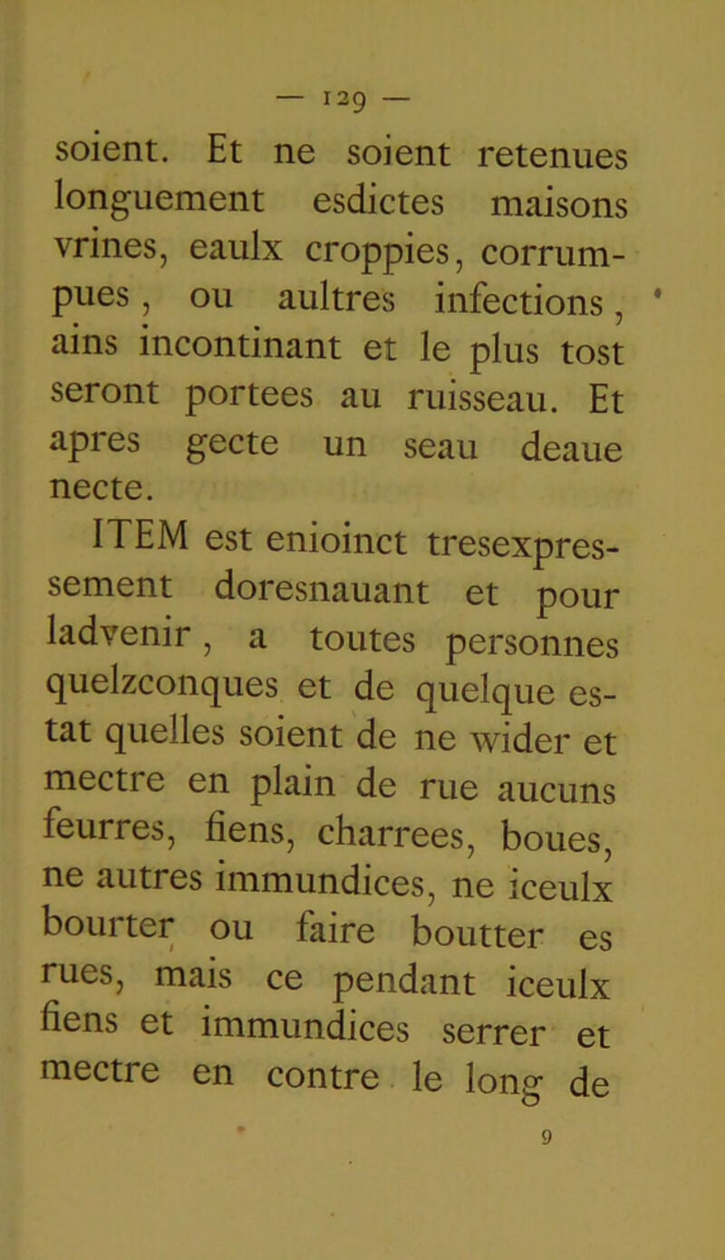 soient. Et ne soient retenues longuement esdictes maisons vrines, eaulx croppies, corrum- pues, ou aultres infections, ' ains incontinant et le plus tost seront portées au ruisseau. Et apres gecte un seau deaue necte. ITEM est enioinct tresexpres- sement doresnauant et pour ladvenir, a toutes personnes quelconques et de quelque es- tât quelles soient de ne wider et mecti e en plain de rue aucuns feurres, fiens, charrees, boues, ne autres immundices, ne iceulx bourter ou faire boutter es rues, mais ce pendant iceulx liens et immundices serrer et mecti e en contre le long de 9