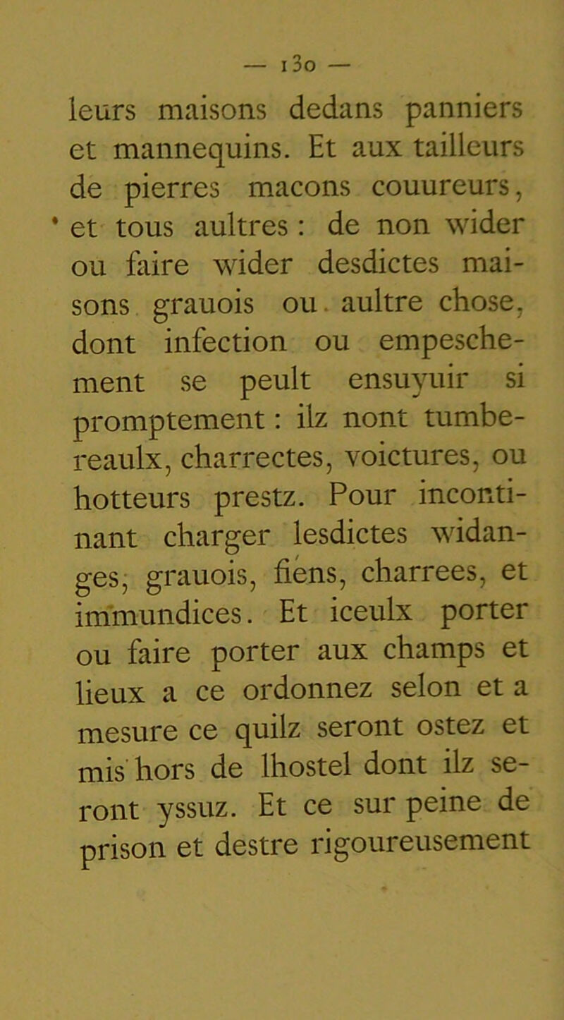 leurs maisons dedans panniers et mannequins. Et aux tailleurs de pierres maçons couureurs, * et tous aultres : de non wider ou faire wider desdictes mai- sons grauois ou aultre chose, dont infection ou empesche- ment se peult ensuyuir si promptement : ilz nont tumbe- reaulx, charrectes, voictures, ou hotteurs prestz. Pour inconti- nant charger lesdictes widan- ges, grauois, fiens, charrees, et immundices. Et iceulx porter ou faire porter aux champs et lieux a ce ordonnez selon et a mesure ce quilz seront ostez et mis hors de Ihostel dont ilz se- ront yssuz. Et ce sur peine de prison et destre rigoureusement