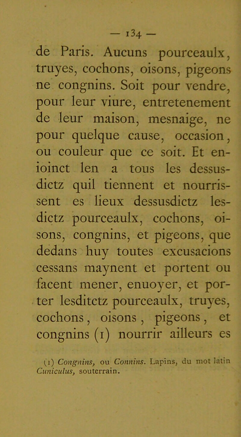 de Paris. Aucuns pourceaulx, truyes, cochons, oisons, pigeons ne congnins. Soit pour vendre, pour leur viure, entretenement de leur maison, mesnaige, ne pour quelque cause, occasion, ou couleur que ce soit. Et en- ioinct len a tous les dessus- dictz quil tiennent et nourris- sent es lieux dessusdictz les- dictz pourceaulx, cochons, oi- sons, congnins, et pigeons, que dedans huy toutes excusacions cessans maynent et portent ou facent mener, enuoyer, et por- ter lesditctz pourceaulx, truyes, cochons, oisons , pigeons , et congnins (i) nourrir ailleurs es (i) Congnins, ou Connins. Lapins, du mot latin Cuniculus, souterrain.