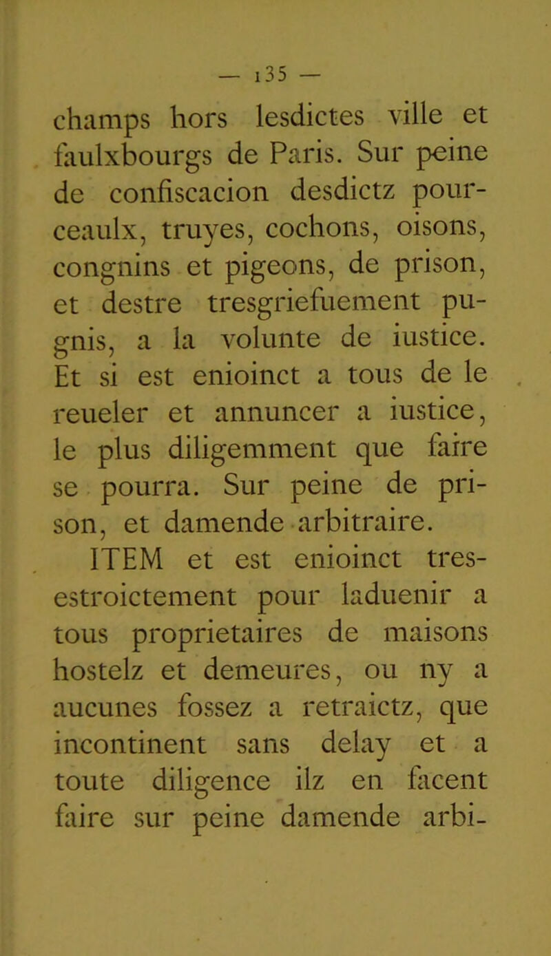 champs hors lesdictes ville et faulxbourgs de Paris. Sur peine de conliscacion desdictz pour- ceaulx, truyes, cochons, oisons, congnins et pigeons, de prison, et destre tresgriefuement pu- ernis, a la volunte de iustice. Et si est enioinct a tous de le reueler et annuncer a iustice, le plus diligemment que faire se pourra. Sur peine de pri- son, et damende arbitraire. ITEM et est enioinct tres- estroictement pour laduenir a tous proprietaires de maisons hostelz et demeures, ou ny a aucunes fossez a retraictz, que incontinent sans delay et a toute diligence ilz en facent faire sur peine damende arbi-