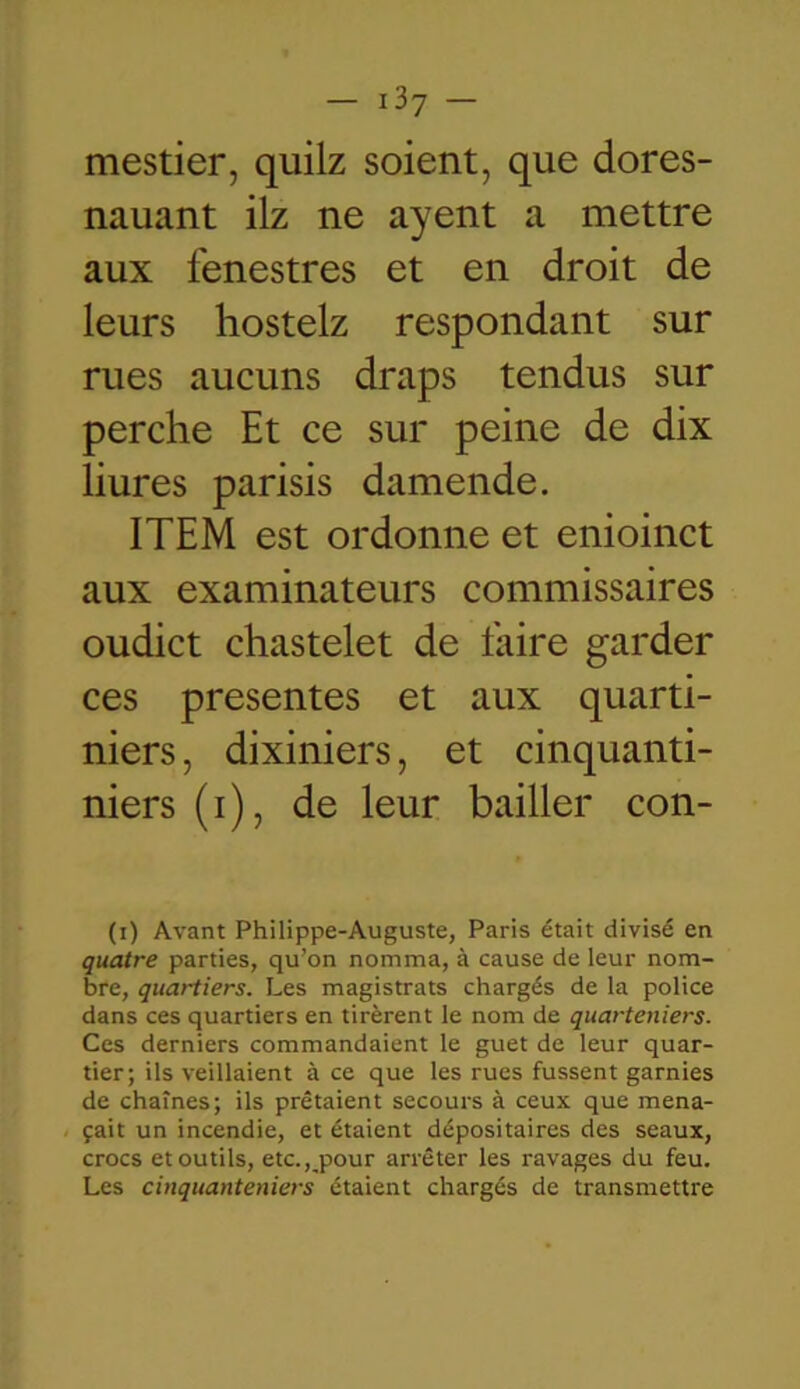 mestier, quilz soient, que dores- nauant ilz ne ayent a mettre aux fenestres et en droit de leurs hostelz respondant sur rues aucuns draps tendus sur perche Et ce sur peine de dix liures parisis damende. ITEM est ordonne et enioinct aux examinateurs commissaires oudict chastelet de faire garder ces présentes et aux quarti- niers, dixiniers, et cinquanti- niers (i), de leur bailler con- (i) Avant Philippe-Auguste, Paris était divisé en quatre parties, qu’on nomma, à cause de leur nom- bre, quartiers. Les magistrats chargés de la police dans ces quartiers en tirèrent le nom de quarteniers. Ces derniers commandaient le guet de leur quar- tier; ils veillaient à ce que les rues fussent garnies de chaînes; ils prêtaient secours à ceux que mena- çait un incendie, et étaient dépositaires des seaux, crocs et outils, etc., pour arrêter les ravages du feu. Les cinquanteniers étaient chargés de transmettre