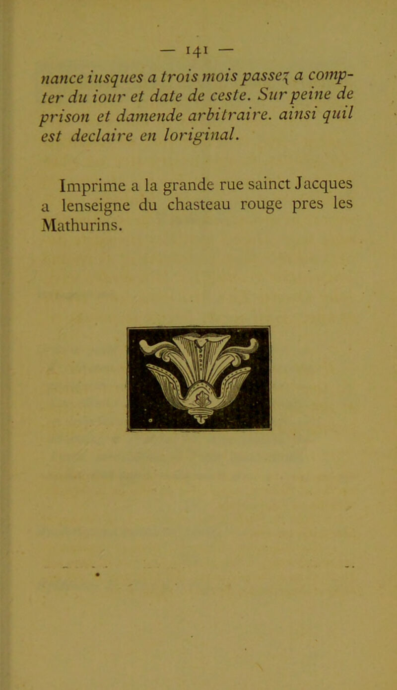 nance iusques a trois mois passer a comp- ter du iour et date de ceste. Sur peine de prison et damende arbitraire, ainsi quil est declaire en loriginal. Imprime a la grande, rue sainct Jacques a lenseigne du chasteau rouge près les Mathurins.