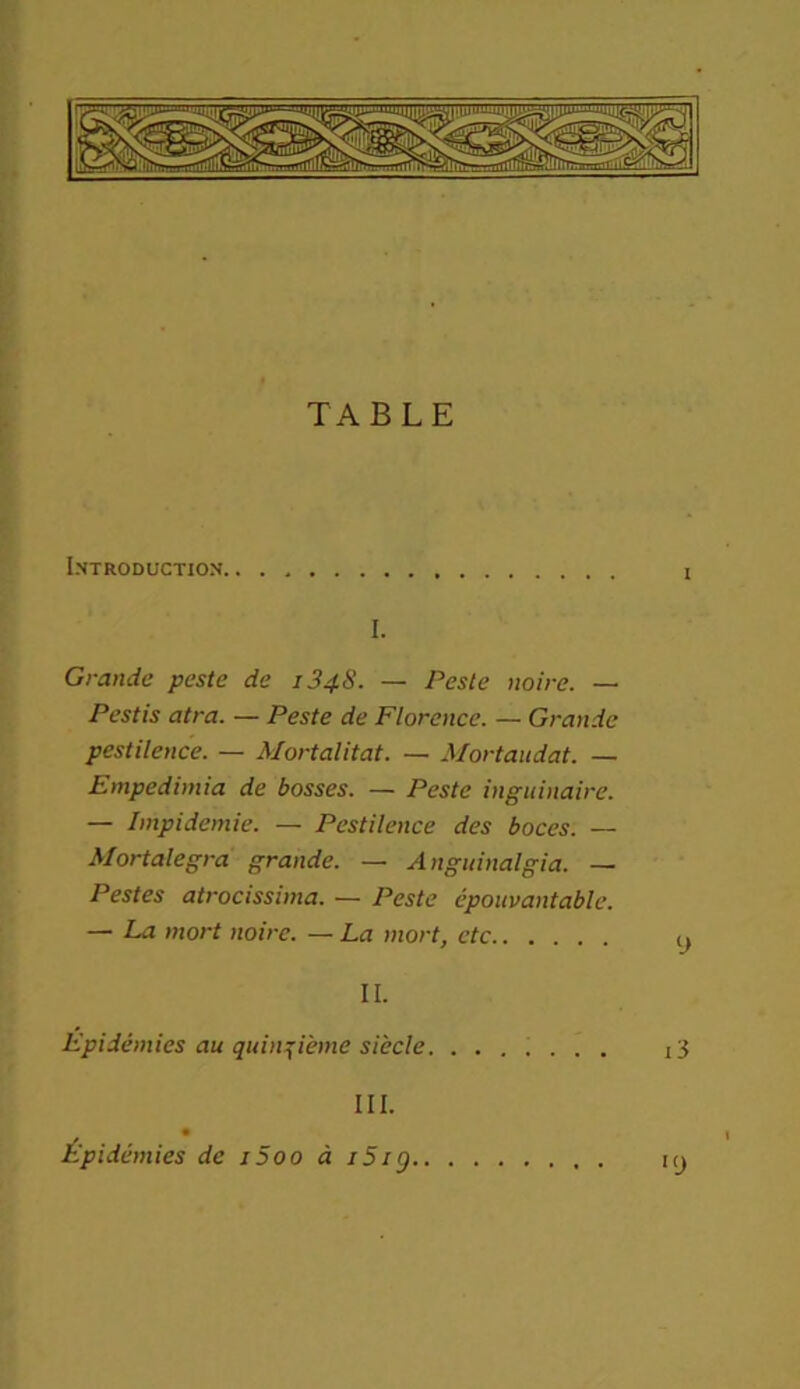 TABLE Introduction i I. Grande peste de 1348. — Peste noire. — Pestis atra. — Peste de Florence. — Grande pestilence. — Mortalitat. — Mortaudat. — Empedimia de bosses. — Peste inguinaire. — Impidemie. — Pestilence des boces. — Mortalegra grande. — Anguinalgia. —• Pestes atrocissima. — Peste épouvantable. — La mort noire. — La mort, etc y II. Epidémies au quinzième siècle. ....... i3 III. Épidémies de i5oo à i5ig iy