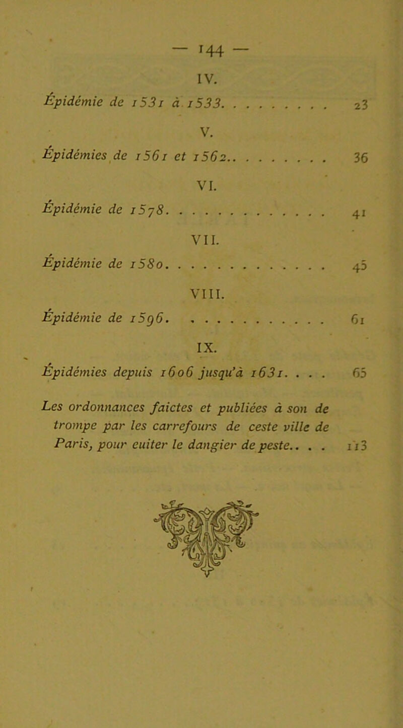 IV. Épidémie de i53i à 1533 23 V. Épidémies de i56i et i56z 36 VI. Épidémie de j5j8 41 VII. Épidémie de i58o 45 VIII. Épidémie de i5g6 61 IX. Epidémies depuis 1606 jusqu’à i63i. ... 65 Les ordonnances faictes et publiées à son de trompe par les carrefours de ceste ville de Paris, pour euiter le dangier de peste.. . . 113