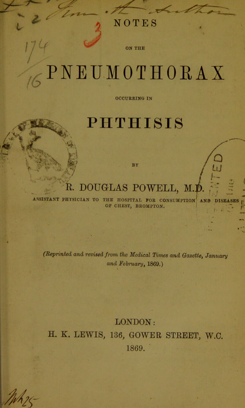PNEUMOTHORAX f6 * % > I®** \ H'v OCCURRING IN PHTHISIS , c7 R. DOUGLAS POWELL, M ASSISTANT PHYSICIAN TO THE HOSPITAL POE CONSUMPTION ANB DISEASES i OF CHEST, BEOMPTON. ’ jf- (Reprinted and revised from the Medical Times and Gazette, January a/nd February, 1869.) LONDON: H. K. LEWIS, 136, GOWER STREET, W.C. 1869.