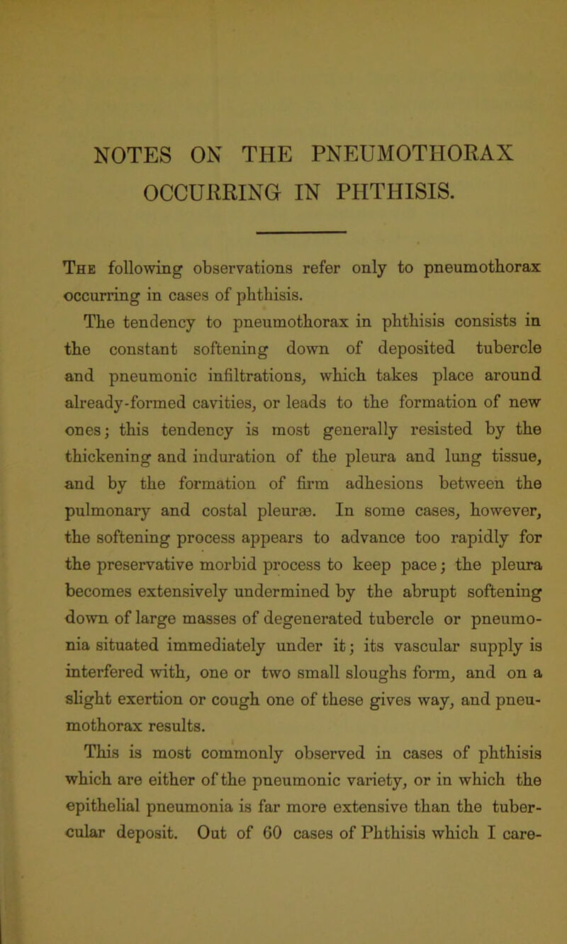 NOTES ON THE PNEUMOTHORAX OCCURRING IN PHTHISIS. The following observations refer only to pneumothorax occurring in cases of phthisis. The tendency to pneumothorax in phthisis consists in the constant softening down of deposited tubercle and pneumonic infiltrations, which takes place around already-formed cavities, or leads to the formation of new ones; this tendency is most generally resisted by the thickening and induration of the pleura and lung tissue, and by the formation of firm adhesions between the pulmonary and costal pleurae. In some cases, however, the softening process appears to advance too rapidly for the preservative morbid process to keep pace; the pleura becomes extensively undermined by the abrupt softening down of large masses of degenerated tubercle or pneumo- nia situated immediately under it; its vascular supply is interfered with, one or two small sloughs form, and on a slight exertion or cough one of these gives way, and pneu- mothorax results. This is most commonly observed in cases of phthisis which are either of the pneumonic variety, or in which the epithelial pneumonia is far more extensive than the tuber- cular deposit. Out of 60 cases of Phthisis which I care-