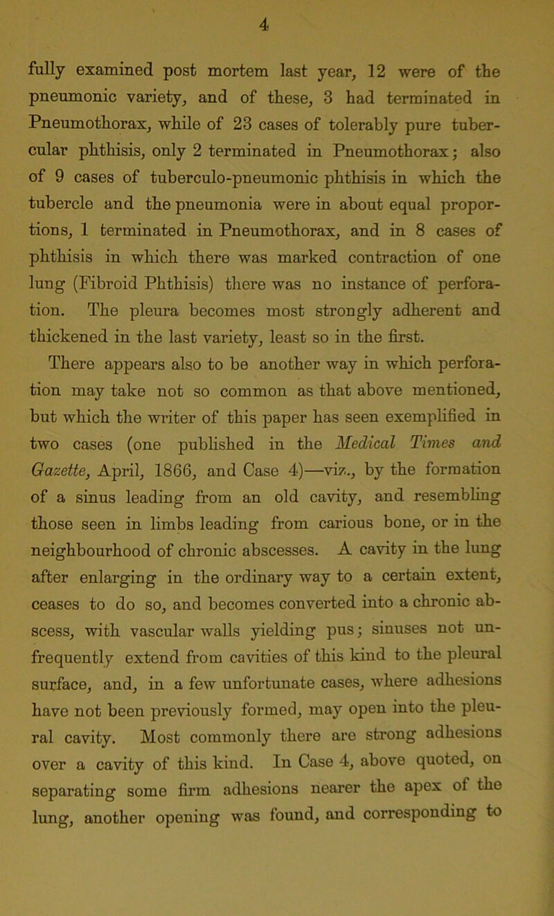 fully examined post mortem last year, 12 were of the pneumonic variety, and of these, 3 had terminated in Pneumothorax, while of 23 cases of tolerably pure tuber- cular phthisis, only 2 terminated in Pneumothorax; also of 9 cases of tuberculo-pneumonic phthisis in which the tubercle and the pneumonia were in about equal propor- tions, 1 terminated in Pneumothorax, and in 8 cases of phthisis in which there was marked contraction of one lung (Fibroid Phthisis) there was no instance of perfora- tion. The pleura becomes most strongly adherent and thickened in the last variety, least so in the first. There appears also to be another way in which perfora- tion may take not so common as that above mentioned, but which the writer of this paper has seen exemplified in two cases (one published in the Medical Times and Gazette, April, 1866, and Case 4)—viz.., by the formation of a sinus leading from an old cavity, and resembling those seen in limbs leading from carious bone, or in the neighbourhood of chronic abscesses. A cavity in the lung after enlarging in the ordinary way to a certain extent, ceases to do so, and becomes converted into a chronic ab- scess, with vascular walls yielding pus; sinuses not un- frequently extend from cavities of this kind to the pleural surface, and, in a few unfortunate cases, where adhesions have not been previously formed, may open into the pleu- ral cavity. Most commonly there are strong adhesions over a cavity of this kind. In Case 4, above quoted, on separating some firm adhesions nearer the apex of the lung, another opening was found, and corresponding to