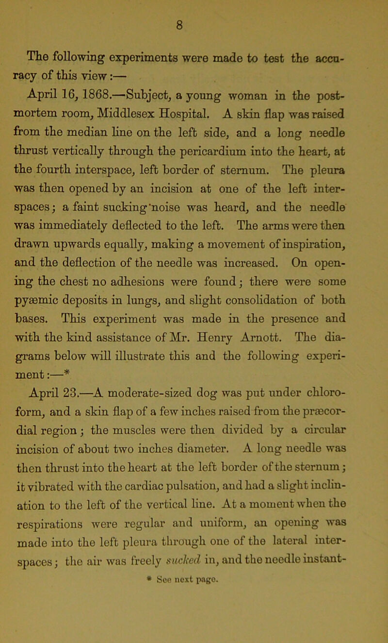 The following experiments were made to test the accu- racy of this view:— April 16, 1868.—Subject, a young woman in the post- mortem room, Middlesex Hospital. A skin flap was raised from the median line on the left side, and a long needle thrust vertically through the pericardium into the heart, at the fourth interspace, left border of sternum. The pleura was then opened by an incision at one of the left inter- spaces ; a faint sucking 'noise was heard, and the needle was immediately deflected to the left. The arms were then drawn upwards equally, making a movement of inspiration, and the deflection of the needle was increased. On open- ing the chest no adhesions were found; there were some pyaemic deposits in lungs, and slight consolidation of both bases. This experiment was made in the presence and with the kind assistance of Mr. Henry Amott. The dia- grams below will illustrate this and the following experi- ment :—* April 23.—A moderate-sized dog was put under chloro- form, and a skin flap of a few inches raised from the praecor- dial region; the muscles were then divided by a circular incision of about two inches diameter. A long needle was then thrust into the heart at the left border of the sternum; it vibrated with the cardiac pulsation, and had a slight inclin- ation to the left of the vertical line. At a moment when the respirations were regular and uniform, an opening was made into the left pleura through one of the lateral inter- spaces ; tlio air was freely sucked in, and the needle instant- * See next page.