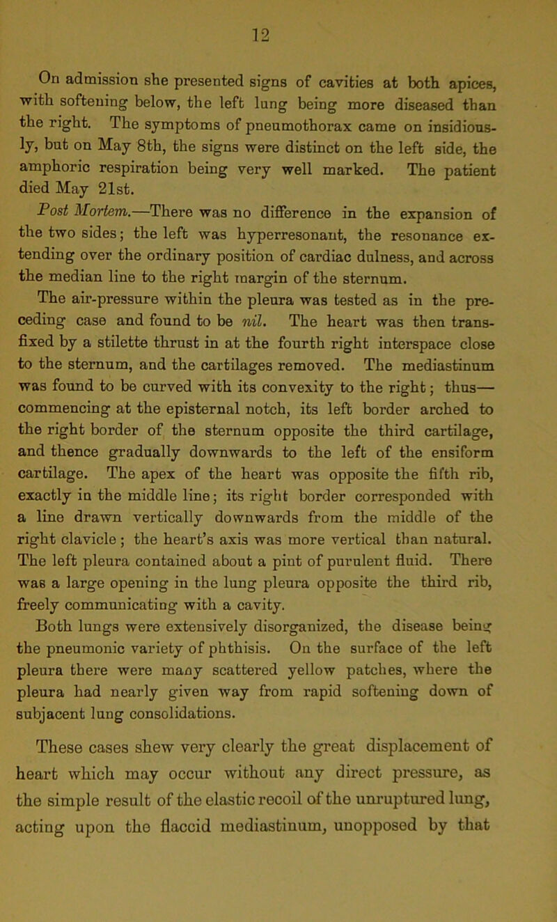 On admission she presented signs of cavities at both apices, with softening below, the left lung being more diseased than the right. The symptoms of pneumothorax came on insidious- ly, but on May 8th, the signs were distinct on the left side, the amphoric respiration being very well marked. The patient died May 21st. Post Mortem.—There was no difference in the expansion of the two sides; the left was hyperresonant, the resonance ex- tending over the ordinary position of cardiac dulness, and across the median line to the right margin of the sternum. The air-pressure within the pleura was tested as in the pre- ceding case and found to be nil. The heart was then trans- fixed by a stilette thrust in at the fourth right interspace close to the sternum, and the cartilages removed. The mediastinum was found to be curved with its convexity to the right; thus— commencing at the episternal notch, its left border arched to the right border of the sternum opposite the third cartilage, and thence gradually downwards to the left of the ensiform cartilage. The apex of the heart was opposite the fifth rib, exactly in the middle line; its right border corresponded with a line drawn vertically downwards from the middle of the right clavicle ; the heart’s axis was more vertical than natural. The left pleura contained about a pint of purulent fluid. There was a large opening in the lung pleura opposite the third rib, freely communicating with a cavity. Both lungs were extensively disorganized, the disease being the pneumonic variety of phthisis. On the surface of the left pleura there were many scattered yellow patches, where the pleura had nearly given way from rapid softening down of subjacent lung consolidations. These cases shew very clearly the great displacement of heart which may occur without any direct pressure, as the simple result of the elastic recoil of the unruptured lung, acting upon the flaccid mediastinum, unopposed by that