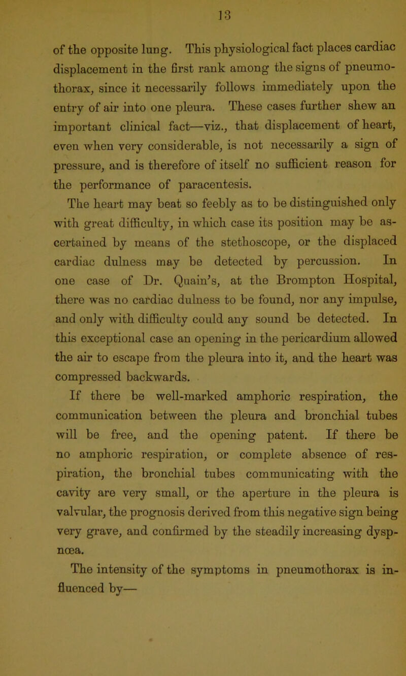of the opposite lung. This physiological fact places cardiac displacement in the first rank among the signs of pneumo- thorax, since it necessarily follows immediately upon the entry of air into one pleura. These cases further shew an important clinical fact—viz., that displacement of heart, even when very considerable, is not necessarily a sign of pressure, and is therefore of itself no sufficient reason for the performance of paracentesis. The heart may beat so feebly as to be distinguished only with great difficulty, in which case its position may be as- certained by means of the stethoscope, or the displaced cardiac dulness may be detected by percussion. In one case of Dr. Quain’s, at the Brompton Hospital, there was no cardiac dulness to be found, nor any impulse, and only with difficulty could any sound be detected. In this exceptional case an opening in the pericardium allowed the air to escape from the pleura into it, and the heart was compressed backwards. If there be well-marked amphoric respiration, the communication between the pleura and bronchial tubes will be free, and the opening patent. If there be no amphoric respiration, or complete absence of res- piration, the bronchial tubes communicating with the cavity are very small, or the aperture in the pleura is valvular, the prognosis derived from this negative sign being very grave, and confirmed by the steadily increasing dysp- noea. The intensity of the symptoms in pneumothorax is in- fluenced by—