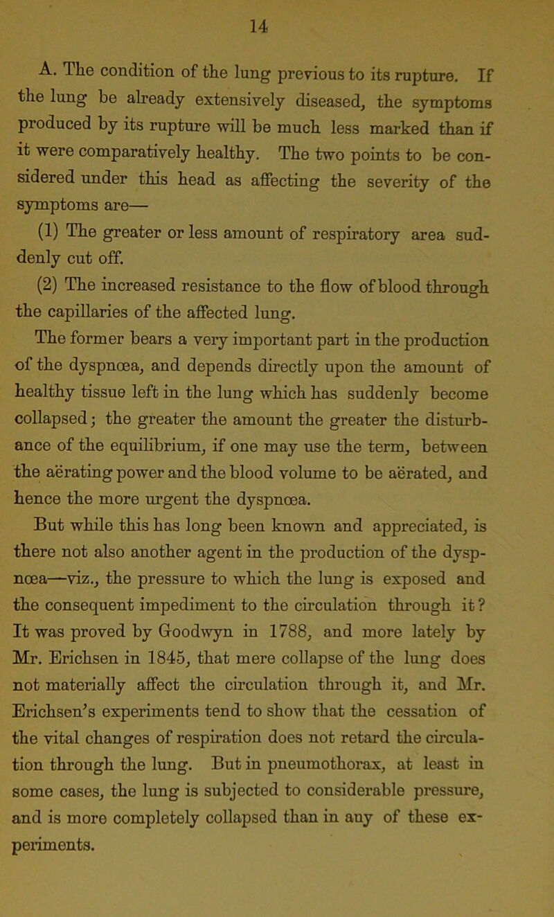 A. The condition of the lung previous to its rupture. If the lung be already extensively diseased, the symptoms produced by its rupture will be much less marked than if it were comparatively healthy. The two points to be con- sidered under this head as affecting the severity of the symptoms are— (1) The greater or less amount of respiratory area sud- denly cut off. (2) The increased resistance to the flow of blood through the capillaries of the affected lung. The former bears a very important part in the production of the dyspnoea, and depends directly upon the amount of healthy tissue left in the lung which has suddenly become collapsed; the greater the amount the greater the disturb- ance of the equilibrium, if one may use the term, between the aerating power and the blood volume to be aerated, and hence the more urgent the dyspnoea. But while this has long been known and appreciated, is there not also another agent in the production of the dysp- noea—viz., the pressure to which the lung is exposed and the consequent impediment to the circulation through it ? It was proved by Goodwyn in 1788, and more lately by Mr. Erichsen in 1845, that mere collapse of the lung does not materially affect the circulation through it, and Mr. Erichsen’s experiments tend to show that the cessation of the vital changes of respiration does not retard the circula- tion through the lung. But in pneumothorax, at least in some cases, the lung is subjected to considerable pressure, and is more completely collapsed than in any of these ex- periments.